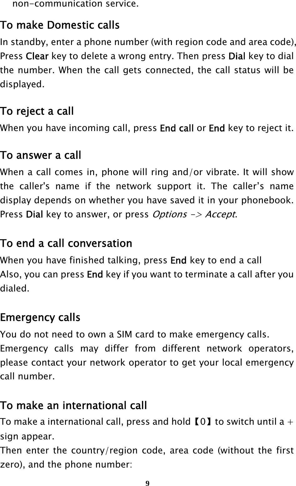  9non-communication service. To make Domestic calls In standby, enter a phone number (with region code and area code), Press Clear key to delete a wrong entry. Then press Dial key to dial the number. When the call gets connected, the call status will be displayed.   To reject a call When you have incoming call, press End call or End key to reject it.  To answer a call When a call comes in, phone will ring and/or vibrate. It will show the caller&apos;s name if the network support it. The caller’s name display depends on whether you have saved it in your phonebook. Press Dial key to answer, or press Options -&gt; Accept.  To end a call conversation When you have finished talking, press End key to end a call Also, you can press End key if you want to terminate a call after you dialed.  Emergency calls You do not need to own a SIM card to make emergency calls. Emergency calls may differ from different network operators, please contact your network operator to get your local emergency call number.  To make an international call To make a international call, press and hold【0】to switch until a + sign appear. Then enter the country/region code, area code (without the first zero), and the phone number: 