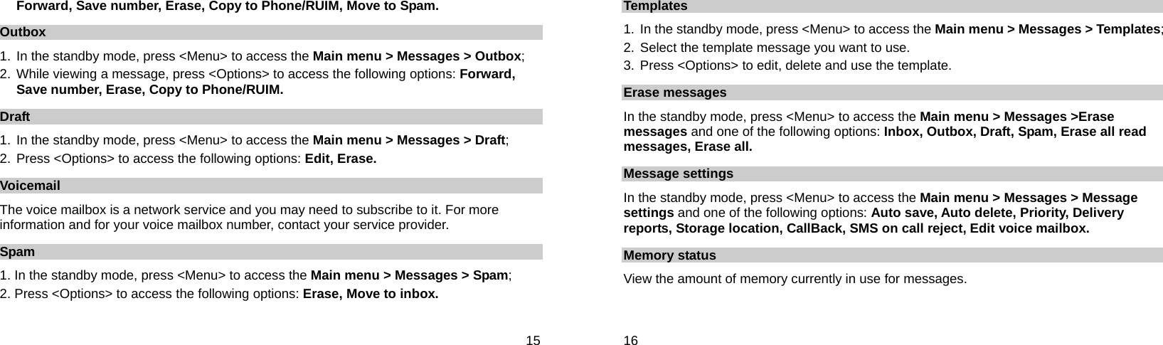  15 Forward, Save number, Erase, Copy to Phone/RUIM, Move to Spam. Outbox 1. In the standby mode, press &lt;Menu&gt; to access the Main menu &gt; Messages &gt; Outbox; 2. While viewing a message, press &lt;Options&gt; to access the following options: Forward, Save number, Erase, Copy to Phone/RUIM. Draft 1. In the standby mode, press &lt;Menu&gt; to access the Main menu &gt; Messages &gt; Draft; 2. Press &lt;Options&gt; to access the following options: Edit, Erase. Voicemail The voice mailbox is a network service and you may need to subscribe to it. For more information and for your voice mailbox number, contact your service provider.   Spam 1. In the standby mode, press &lt;Menu&gt; to access the Main menu &gt; Messages &gt; Spam; 2. Press &lt;Options&gt; to access the following options: Erase, Move to inbox.  16 Templates 1.  In the standby mode, press &lt;Menu&gt; to access the Main menu &gt; Messages &gt; Templates; 2.  Select the template message you want to use. 3. Press &lt;Options&gt; to edit, delete and use the template. Erase messages In the standby mode, press &lt;Menu&gt; to access the Main menu &gt; Messages &gt;Erase messages and one of the following options: Inbox, Outbox, Draft, Spam, Erase all read messages, Erase all. Message settings In the standby mode, press &lt;Menu&gt; to access the Main menu &gt; Messages &gt; Message settings and one of the following options: Auto save, Auto delete, Priority, Delivery reports, Storage location, CallBack, SMS on call reject, Edit voice mailbox. Memory status View the amount of memory currently in use for messages. 