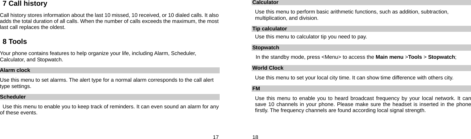  17 7 Call history Call history stores information about the last 10 missed, 10 received, or 10 dialed calls. It also adds the total duration of all calls. When the number of calls exceeds the maximum, the most last call replaces the oldest. 8 Tools Your phone contains features to help organize your life, including Alarm, Scheduler, Calculator, and Stopwatch. Alarm clock Use this menu to set alarms. The alert type for a normal alarm corresponds to the call alert type settings.   Scheduler Use this menu to enable you to keep track of reminders. It can even sound an alarm for any of these events.  18 Calculator Use this menu to perform basic arithmetic functions, such as addition, subtraction, multiplication, and division.     Tip calculator Use this menu to calculator tip you need to pay. Stopwatch In the standby mode, press &lt;Menu&gt; to access the Main menu &gt;Tools &gt; Stopwatch; World Clock Use this menu to set your local city time. It can show time difference with others city. FM Use this menu to enable you to heard broadcast frequency by your local network. It can save 10 channels in your phone. Please make sure the headset is inserted in the phone firstly. The frequency channels are found according local signal strength. 