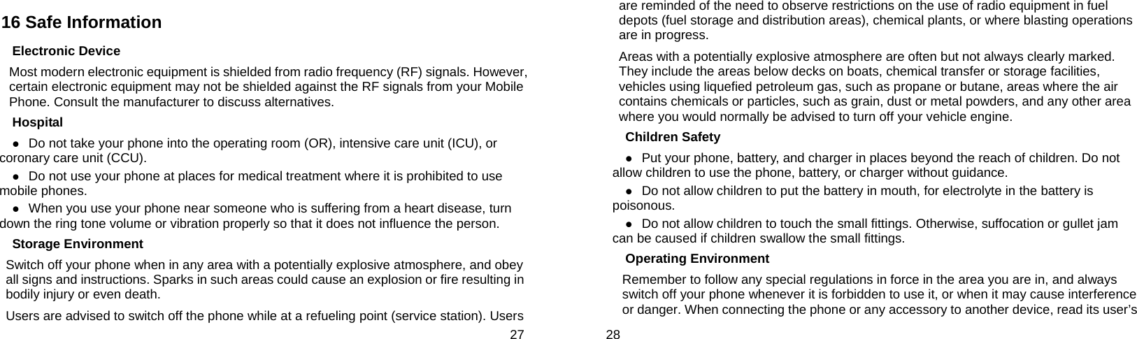  27 16 Safe Information Electronic Device Most modern electronic equipment is shielded from radio frequency (RF) signals. However, certain electronic equipment may not be shielded against the RF signals from your Mobile Phone. Consult the manufacturer to discuss alternatives. Hospital z Do not take your phone into the operating room (OR), intensive care unit (ICU), or coronary care unit (CCU).   z Do not use your phone at places for medical treatment where it is prohibited to use mobile phones. z When you use your phone near someone who is suffering from a heart disease, turn down the ring tone volume or vibration properly so that it does not influence the person.   Storage Environment Switch off your phone when in any area with a potentially explosive atmosphere, and obey all signs and instructions. Sparks in such areas could cause an explosion or fire resulting in bodily injury or even death. Users are advised to switch off the phone while at a refueling point (service station). Users  28 are reminded of the need to observe restrictions on the use of radio equipment in fuel depots (fuel storage and distribution areas), chemical plants, or where blasting operations are in progress. Areas with a potentially explosive atmosphere are often but not always clearly marked. They include the areas below decks on boats, chemical transfer or storage facilities, vehicles using liquefied petroleum gas, such as propane or butane, areas where the air contains chemicals or particles, such as grain, dust or metal powders, and any other area where you would normally be advised to turn off your vehicle engine. Children Safety z Put your phone, battery, and charger in places beyond the reach of children. Do not allow children to use the phone, battery, or charger without guidance. z Do not allow children to put the battery in mouth, for electrolyte in the battery is poisonous.  z Do not allow children to touch the small fittings. Otherwise, suffocation or gullet jam can be caused if children swallow the small fittings.   Operating Environment Remember to follow any special regulations in force in the area you are in, and always switch off your phone whenever it is forbidden to use it, or when it may cause interference or danger. When connecting the phone or any accessory to another device, read its user’s 