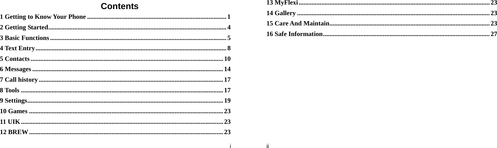  i Contents 1 Getting to Know Your Phone ...................................................................................... 1 2 Getting Started .............................................................................................................. 4 3 Basic Functions ............................................................................................................. 5  4 Text Entry ...................................................................................................................... 8 5 Contacts ....................................................................................................................... 10 6 Messages ...................................................................................................................... 14 7 Call history .................................................................................................................. 17 8 Tools ............................................................................................................................. 17 9 Settings ......................................................................................................................... 19 10 Games ........................................................................................................................ 23 11 UIK ............................................................................................................................. 23 12 BREW ........................................................................................................................ 23  ii 13 MyFlexi ...................................................................................................................... 23 14 Gallery ....................................................................................................................... 23 15 Care And Maintain ................................................................................................... 23 16 Safe Information ....................................................................................................... 27 