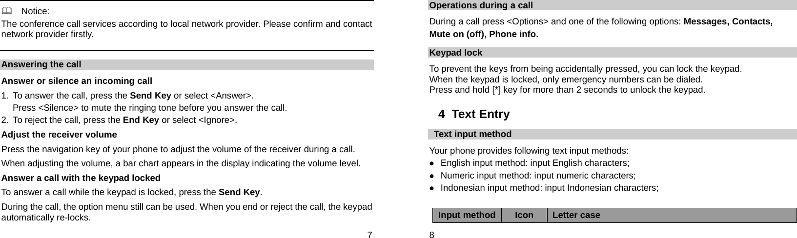  7   Notice: The conference call services according to local network provider. Please confirm and contact network provider firstly. Answering the call Answer or silence an incoming call 1.  To answer the call, press the Send Key or select &lt;Answer&gt;. Press &lt;Silence&gt; to mute the ringing tone before you answer the call. 2. To reject the call, press the End Key or select &lt;Ignore&gt;. Adjust the receiver volume Press the navigation key of your phone to adjust the volume of the receiver during a call. When adjusting the volume, a bar chart appears in the display indicating the volume level. Answer a call with the keypad locked   To answer a call while the keypad is locked, press the Send Key. During the call, the option menu still can be used. When you end or reject the call, the keypad automatically re-locks.  8 Operations during a call During a call press &lt;Options&gt; and one of the following options: Messages, Contacts,   Mute on (off), Phone info. Keypad lock To prevent the keys from being accidentally pressed, you can lock the keypad.   When the keypad is locked, only emergency numbers can be dialed. Press and hold [*] key for more than 2 seconds to unlock the keypad. 4  Text Entry  Text input method Your phone provides following text input methods: z English input method: input English characters; z Numeric input method: input numeric characters; z Indonesian input method: input Indonesian characters;  Input method Icon  Letter case 