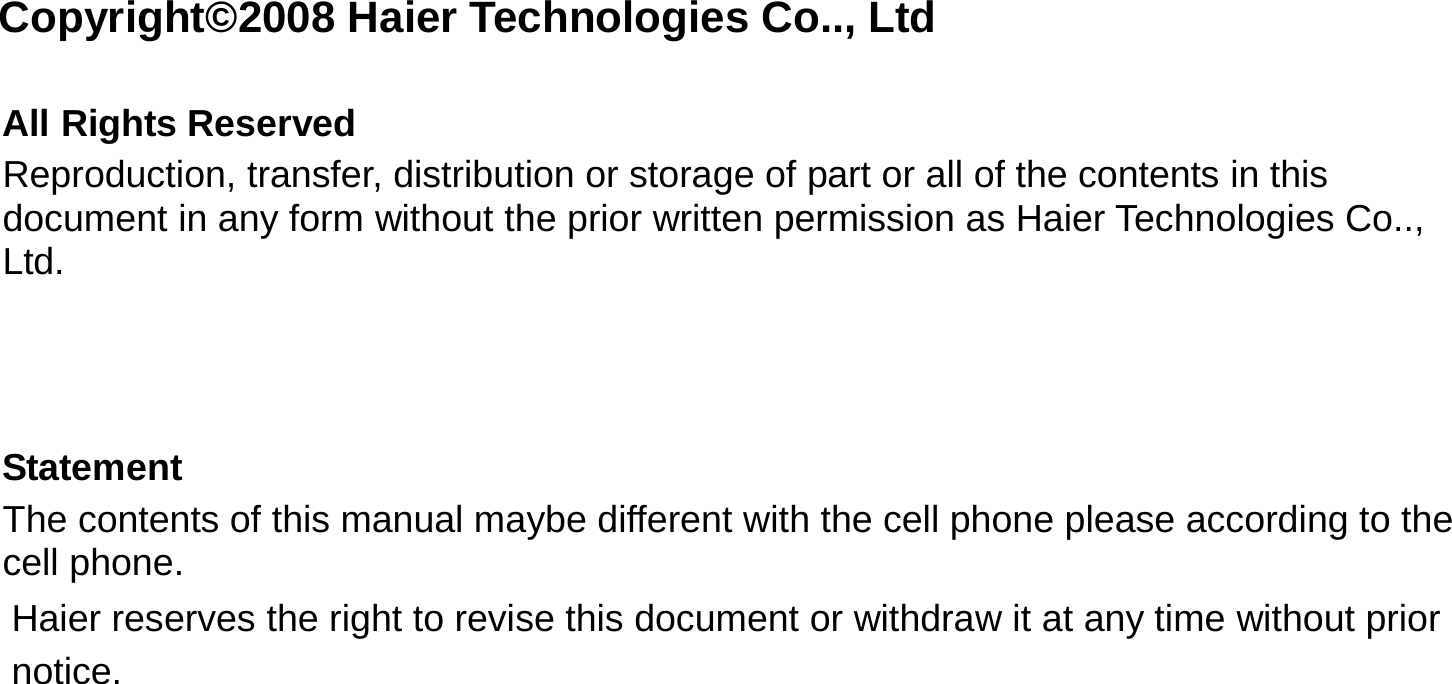  Copyright©2008 Haier Technologies Co.., Ltd  All Rights Reserved Reproduction, transfer, distribution or storage of part or all of the contents in this document in any form without the prior written permission as Haier Technologies Co.., Ltd.    Statement The contents of this manual maybe different with the cell phone please according to the cell phone. Haier reserves the right to revise this document or withdraw it at any time without prior notice. 