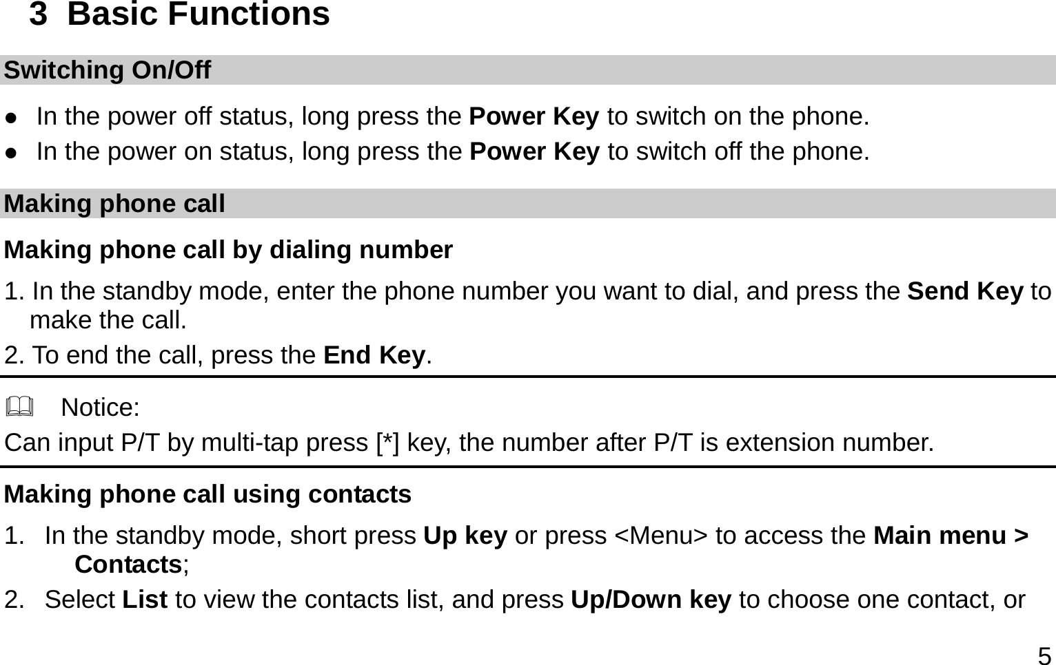  5 3  Basic Functions Switching On/Off  In the power off status, long press the Power Key to switch on the phone.  In the power on status, long press the Power Key to switch off the phone. Making phone call Making phone call by dialing number 1. In the standby mode, enter the phone number you want to dial, and press the Send Key to make the call. 2. To end the call, press the End Key.   Notice: Can input P/T by multi-tap press [*] key, the number after P/T is extension number. Making phone call using contacts 1.  In the standby mode, short press Up key or press &lt;Menu&gt; to access the Main menu &gt; Contacts; 2. Select List to view the contacts list, and press Up/Down key to choose one contact, or 