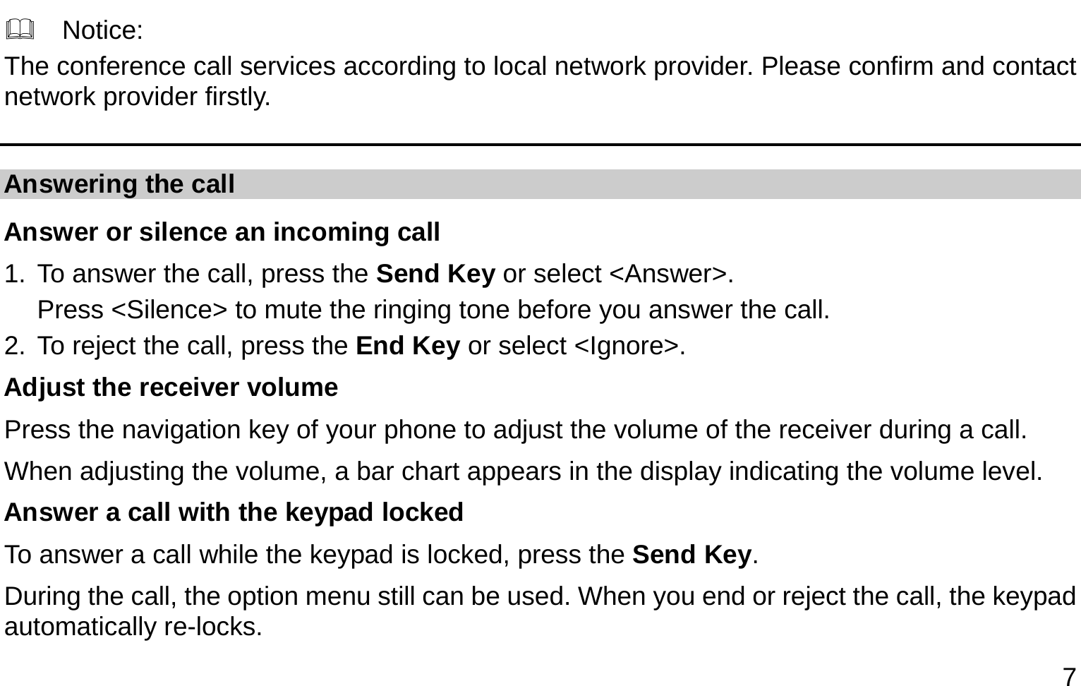  7   Notice: The conference call services according to local network provider. Please confirm and contact network provider firstly. Answering the call Answer or silence an incoming call 1. To answer the call, press the Send Key or select &lt;Answer&gt;. Press &lt;Silence&gt; to mute the ringing tone before you answer the call. 2. To reject the call, press the End Key or select &lt;Ignore&gt;. Adjust the receiver volume Press the navigation key of your phone to adjust the volume of the receiver during a call. When adjusting the volume, a bar chart appears in the display indicating the volume level. Answer a call with the keypad locked   To answer a call while the keypad is locked, press the Send Key. During the call, the option menu still can be used. When you end or reject the call, the keypad automatically re-locks. 