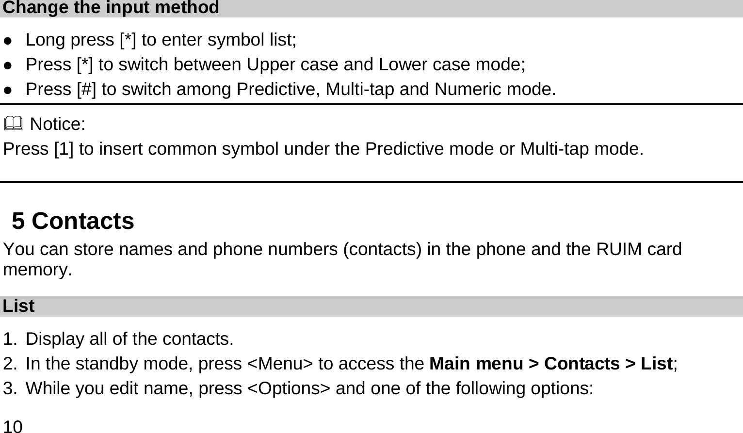  10  Change the input method  Long press [*] to enter symbol list;  Press [*] to switch between Upper case and Lower case mode;  Press [#] to switch among Predictive, Multi-tap and Numeric mode.  Notice: Press [1] to insert common symbol under the Predictive mode or Multi-tap mode. 5 Contacts You can store names and phone numbers (contacts) in the phone and the RUIM card memory. List 1. Display all of the contacts.   2. In the standby mode, press &lt;Menu&gt; to access the Main menu &gt; Contacts &gt; List; 3. While you edit name, press &lt;Options&gt; and one of the following options: 