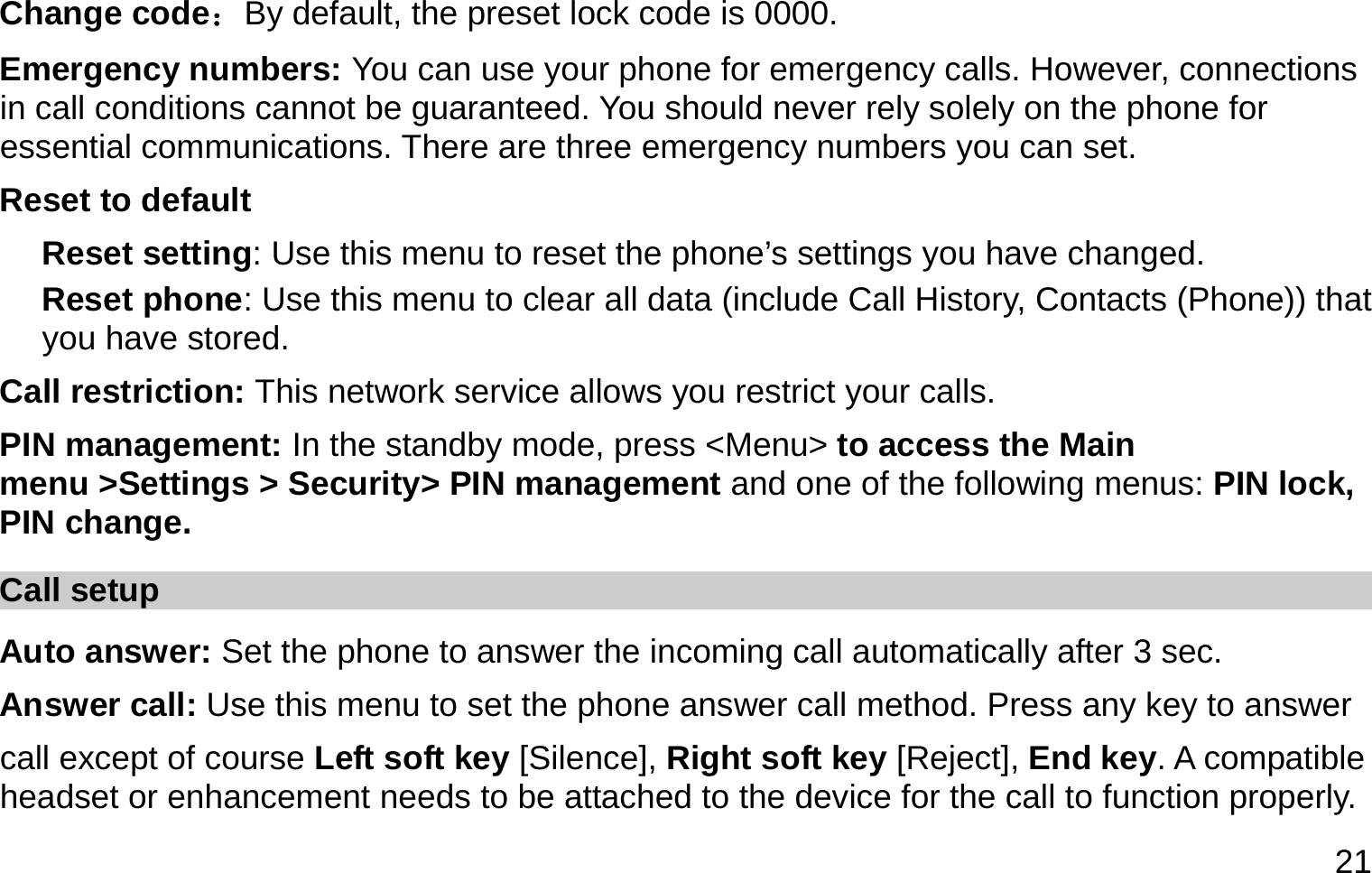  21 Change code：By default, the preset lock code is 0000. Emergency numbers: You can use your phone for emergency calls. However, connections in call conditions cannot be guaranteed. You should never rely solely on the phone for essential communications. There are three emergency numbers you can set. Reset to default Reset setting: Use this menu to reset the phone’s settings you have changed. Reset phone: Use this menu to clear all data (include Call History, Contacts (Phone)) that you have stored. Call restriction: This network service allows you restrict your calls. PIN management: In the standby mode, press &lt;Menu&gt; to access the Main menu &gt;Settings &gt; Security&gt; PIN management and one of the following menus: PIN lock, PIN change. Call setup Auto answer: Set the phone to answer the incoming call automatically after 3 sec. Answer call: Use this menu to set the phone answer call method. Press any key to answer   call except of course Left soft key [Silence], Right soft key [Reject], End key. A compatible headset or enhancement needs to be attached to the device for the call to function properly. 