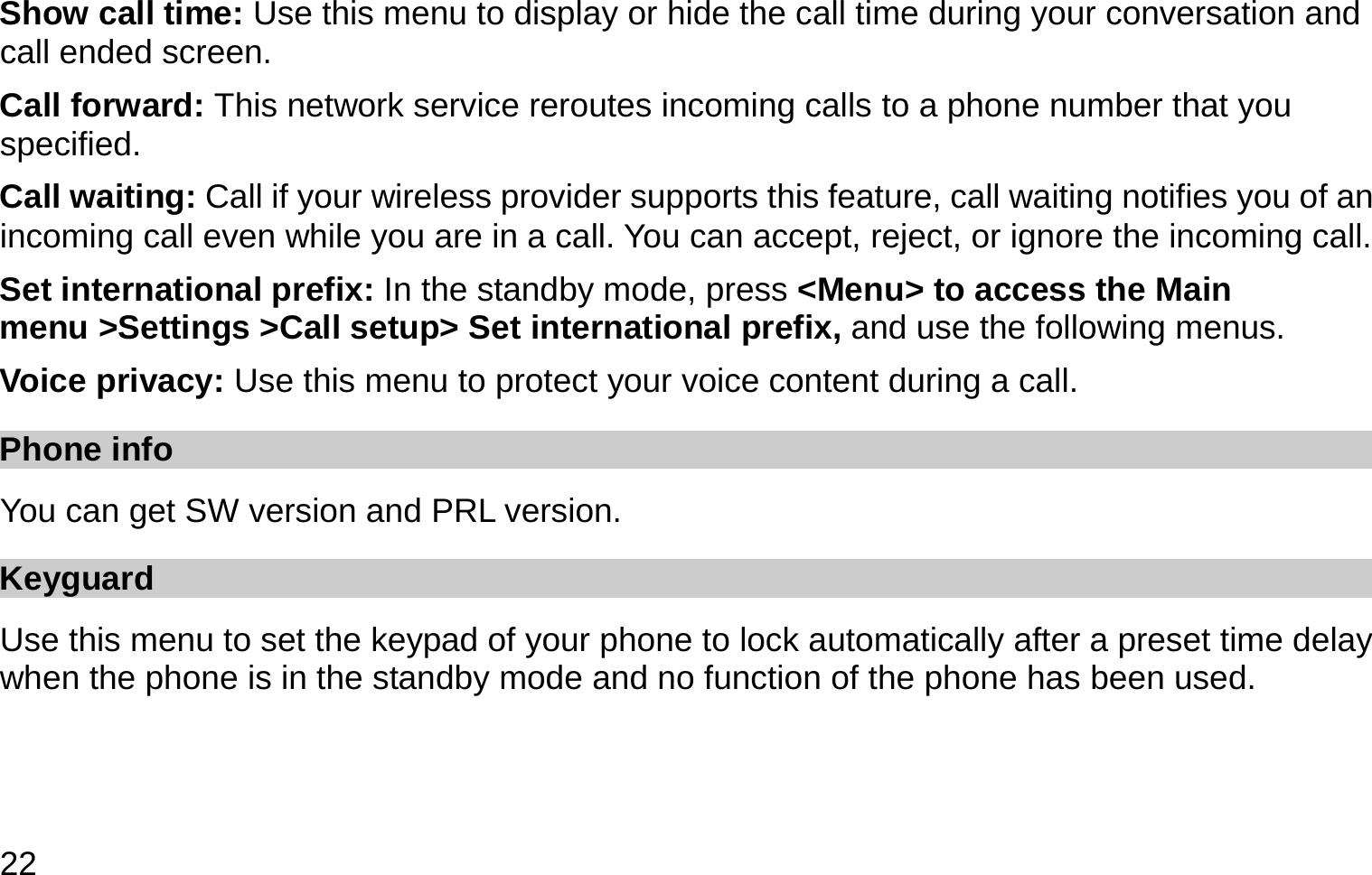  22 Show call time: Use this menu to display or hide the call time during your conversation and call ended screen. Call forward: This network service reroutes incoming calls to a phone number that you specified. Call waiting: Call if your wireless provider supports this feature, call waiting notifies you of an incoming call even while you are in a call. You can accept, reject, or ignore the incoming call. Set international prefix: In the standby mode, press &lt;Menu&gt; to access the Main menu &gt;Settings &gt;Call setup&gt; Set international prefix, and use the following menus. Voice privacy: Use this menu to protect your voice content during a call.   Phone info   You can get SW version and PRL version. Keyguard Use this menu to set the keypad of your phone to lock automatically after a preset time delay when the phone is in the standby mode and no function of the phone has been used.   