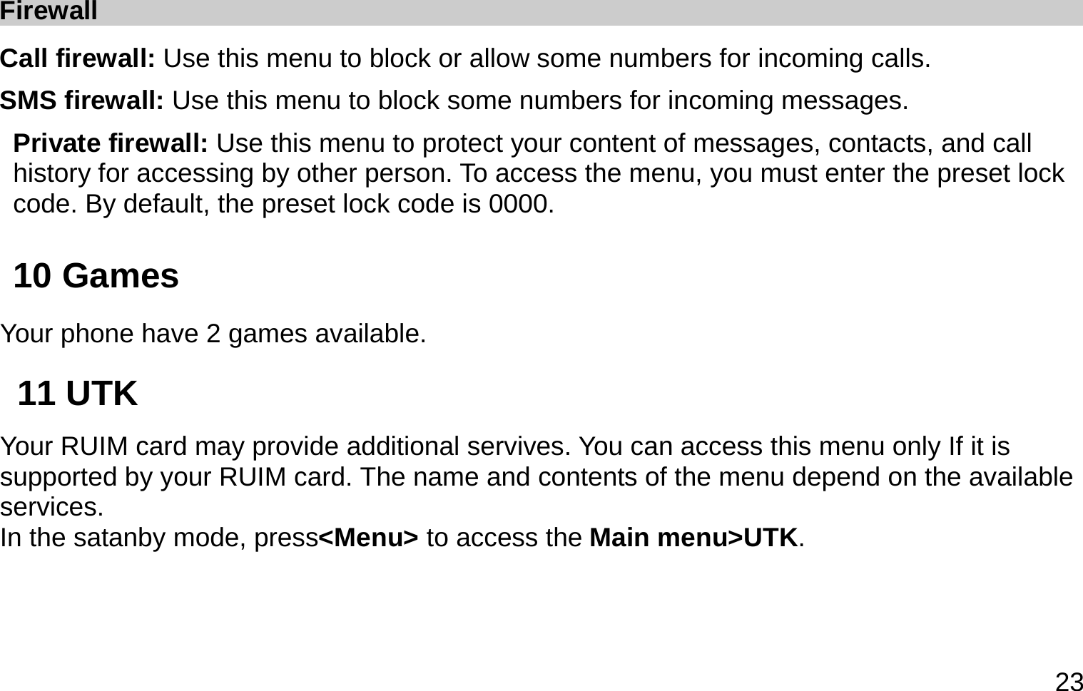  23 Firewall Call firewall: Use this menu to block or allow some numbers for incoming calls. SMS firewall: Use this menu to block some numbers for incoming messages. Private firewall: Use this menu to protect your content of messages, contacts, and call history for accessing by other person. To access the menu, you must enter the preset lock code. By default, the preset lock code is 0000. 10 Games     Your phone have 2 games available. 11 UTK   Your RUIM card may provide additional servives. You can access this menu only If it is supported by your RUIM card. The name and contents of the menu depend on the available services.  In the satanby mode, press&lt;Menu&gt; to access the Main menu&gt;UTK. 