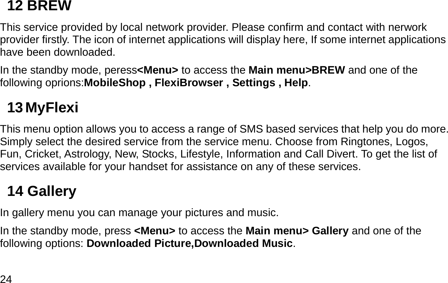  24 12 BREW This service provided by local network provider. Please confirm and contact with nerwork provider firstly. The icon of internet applications will display here, If some internet applications have been downloaded. In the standby mode, peress&lt;Menu&gt; to access the Main menu&gt;BREW and one of the following oprions:MobileShop , FlexiBrowser , Settings , Help. 13 MyFlexi This menu option allows you to access a range of SMS based services that help you do more. Simply select the desired service from the service menu. Choose from Ringtones, Logos, Fun, Cricket, Astrology, New, Stocks, Lifestyle, Information and Call Divert. To get the list of services available for your handset for assistance on any of these services.  14 Gallery In gallery menu you can manage your pictures and music. In the standby mode, press &lt;Menu&gt; to access the Main menu&gt; Gallery and one of the following options: Downloaded Picture,Downloaded Music. 