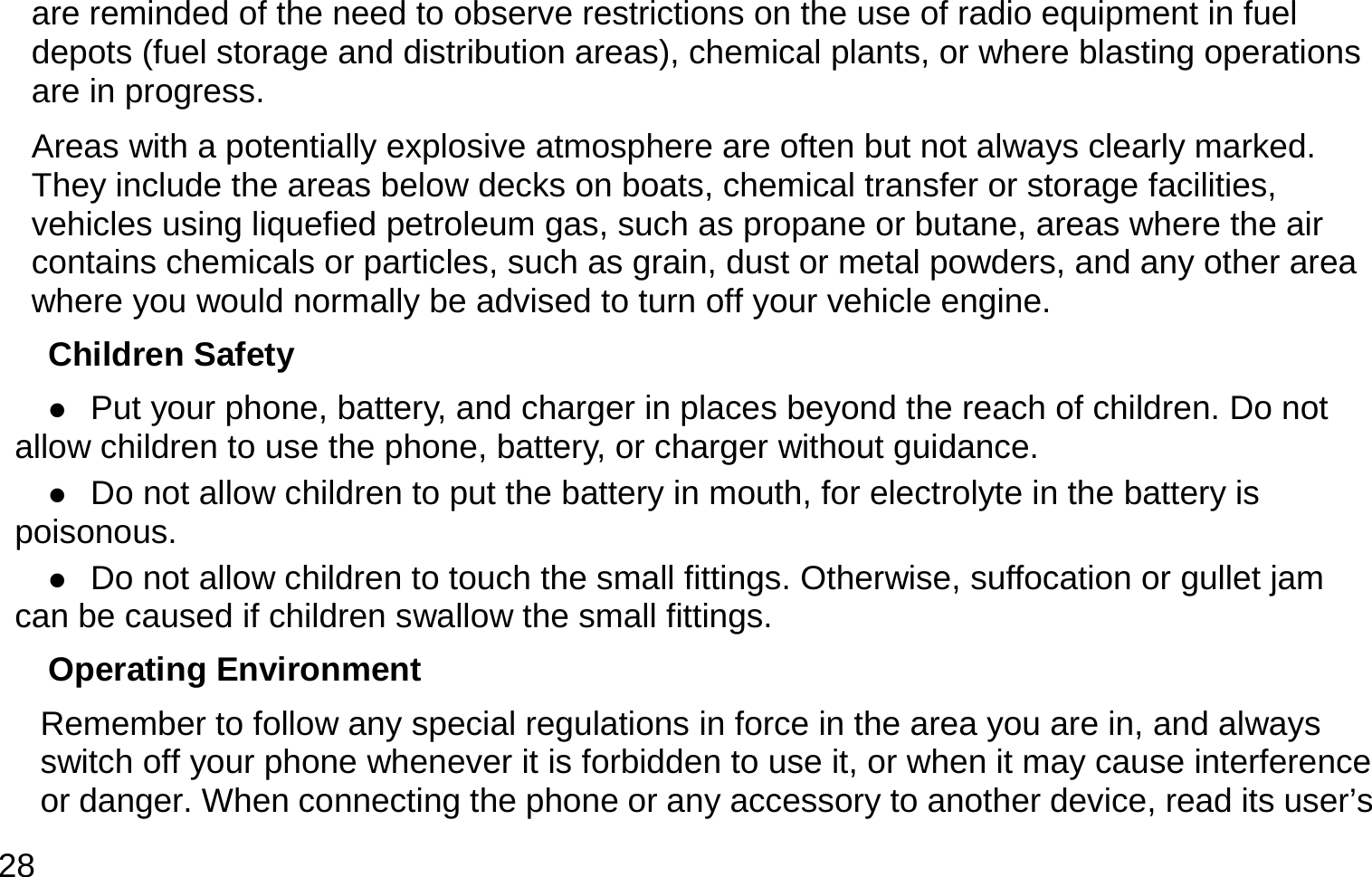  28 are reminded of the need to observe restrictions on the use of radio equipment in fuel depots (fuel storage and distribution areas), chemical plants, or where blasting operations are in progress. Areas with a potentially explosive atmosphere are often but not always clearly marked. They include the areas below decks on boats, chemical transfer or storage facilities, vehicles using liquefied petroleum gas, such as propane or butane, areas where the air contains chemicals or particles, such as grain, dust or metal powders, and any other area where you would normally be advised to turn off your vehicle engine. Children Safety  Put your phone, battery, and charger in places beyond the reach of children. Do not allow children to use the phone, battery, or charger without guidance.  Do not allow children to put the battery in mouth, for electrolyte in the battery is poisonous.   Do not allow children to touch the small fittings. Otherwise, suffocation or gullet jam can be caused if children swallow the small fittings.   Operating Environment Remember to follow any special regulations in force in the area you are in, and always switch off your phone whenever it is forbidden to use it, or when it may cause interference or danger. When connecting the phone or any accessory to another device, read its user’s 