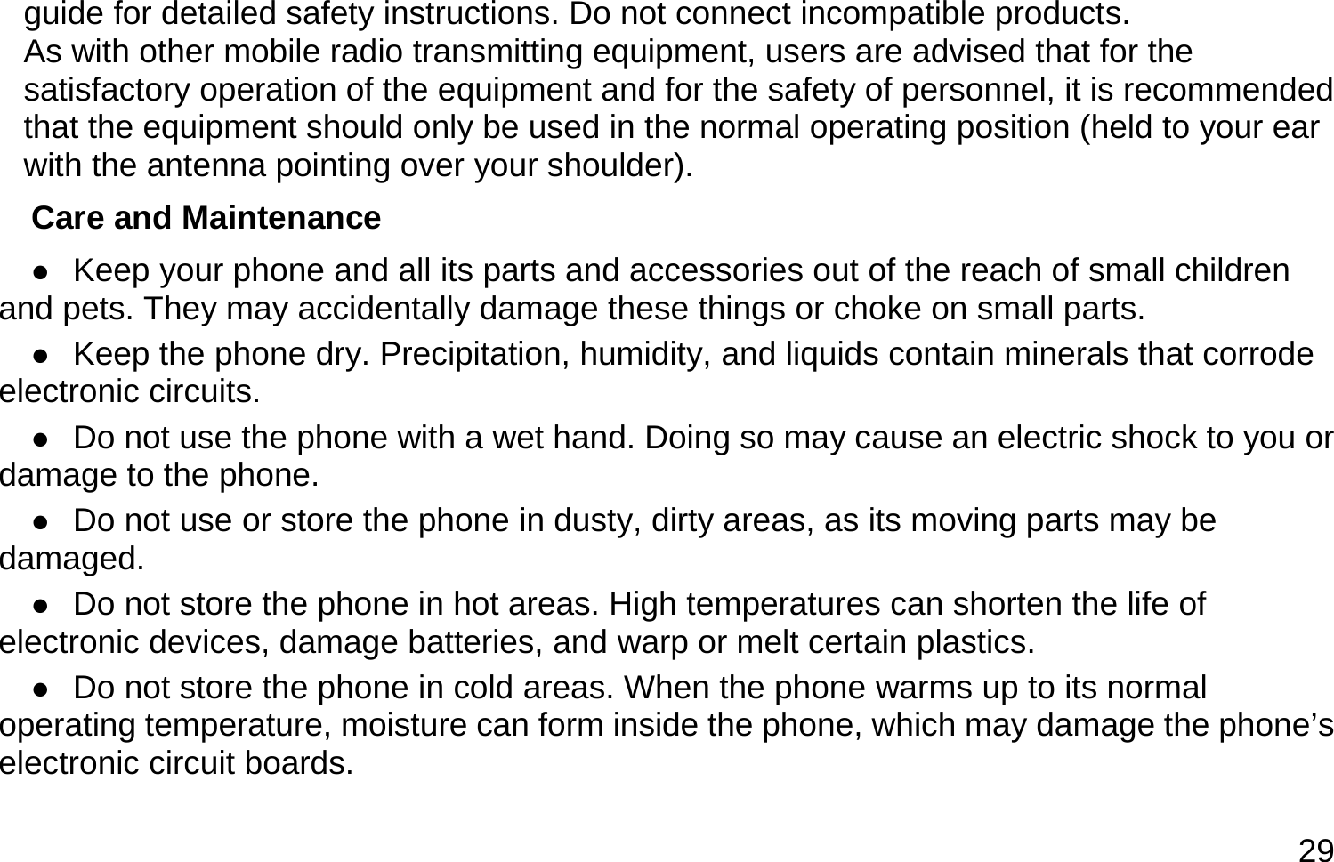  29 guide for detailed safety instructions. Do not connect incompatible products. As with other mobile radio transmitting equipment, users are advised that for the satisfactory operation of the equipment and for the safety of personnel, it is recommended that the equipment should only be used in the normal operating position (held to your ear with the antenna pointing over your shoulder). Care and Maintenance  Keep your phone and all its parts and accessories out of the reach of small children and pets. They may accidentally damage these things or choke on small parts.  Keep the phone dry. Precipitation, humidity, and liquids contain minerals that corrode electronic circuits.  Do not use the phone with a wet hand. Doing so may cause an electric shock to you or damage to the phone.  Do not use or store the phone in dusty, dirty areas, as its moving parts may be damaged.  Do not store the phone in hot areas. High temperatures can shorten the life of electronic devices, damage batteries, and warp or melt certain plastics.  Do not store the phone in cold areas. When the phone warms up to its normal operating temperature, moisture can form inside the phone, which may damage the phone’s electronic circuit boards. 