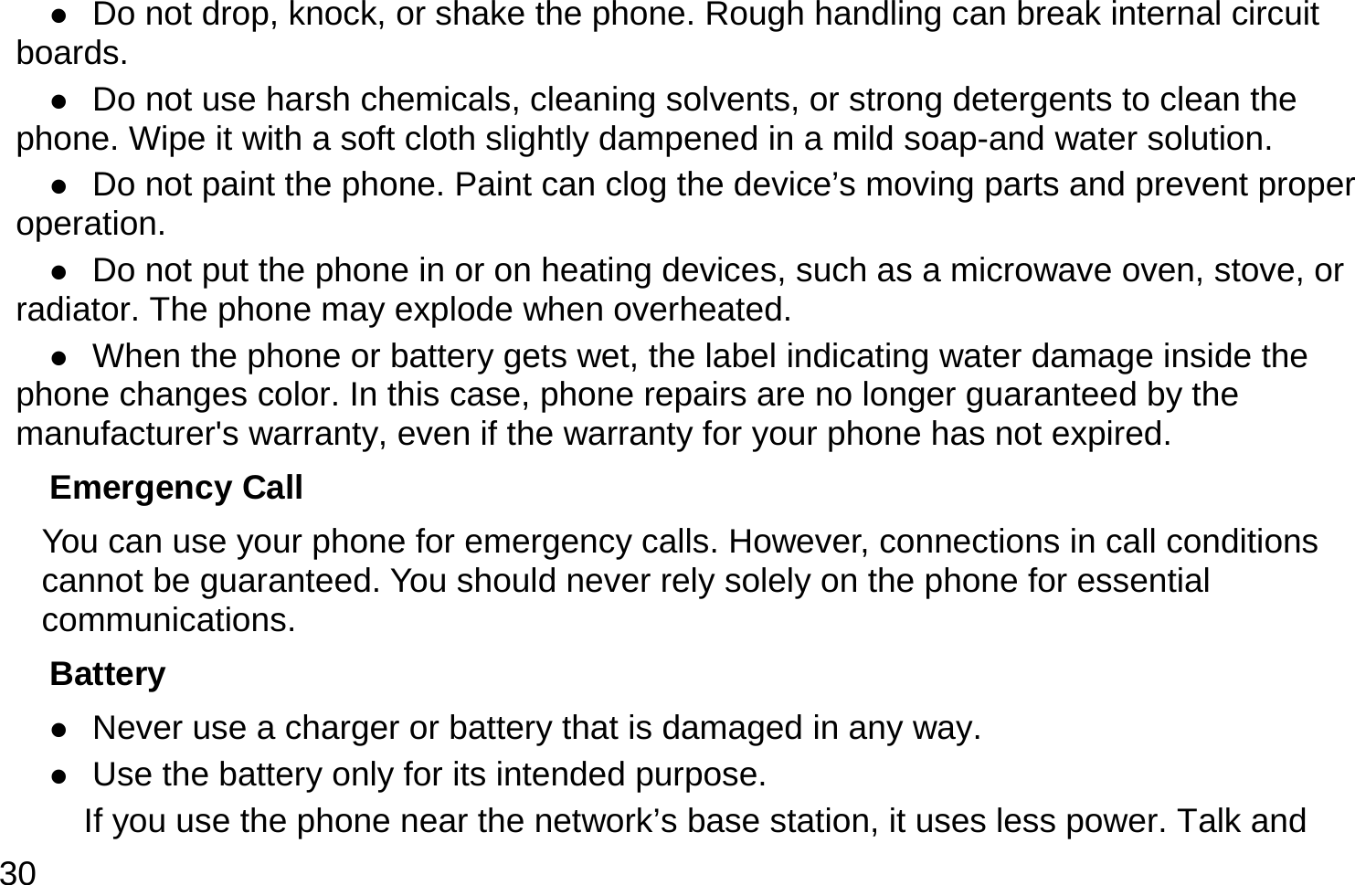  30  Do not drop, knock, or shake the phone. Rough handling can break internal circuit boards.  Do not use harsh chemicals, cleaning solvents, or strong detergents to clean the phone. Wipe it with a soft cloth slightly dampened in a mild soap-and water solution.  Do not paint the phone. Paint can clog the device’s moving parts and prevent proper operation.  Do not put the phone in or on heating devices, such as a microwave oven, stove, or radiator. The phone may explode when overheated.  When the phone or battery gets wet, the label indicating water damage inside the phone changes color. In this case, phone repairs are no longer guaranteed by the manufacturer&apos;s warranty, even if the warranty for your phone has not expired. Emergency Call You can use your phone for emergency calls. However, connections in call conditions cannot be guaranteed. You should never rely solely on the phone for essential communications. Battery  Never use a charger or battery that is damaged in any way.  Use the battery only for its intended purpose.           If you use the phone near the network’s base station, it uses less power. Talk and 