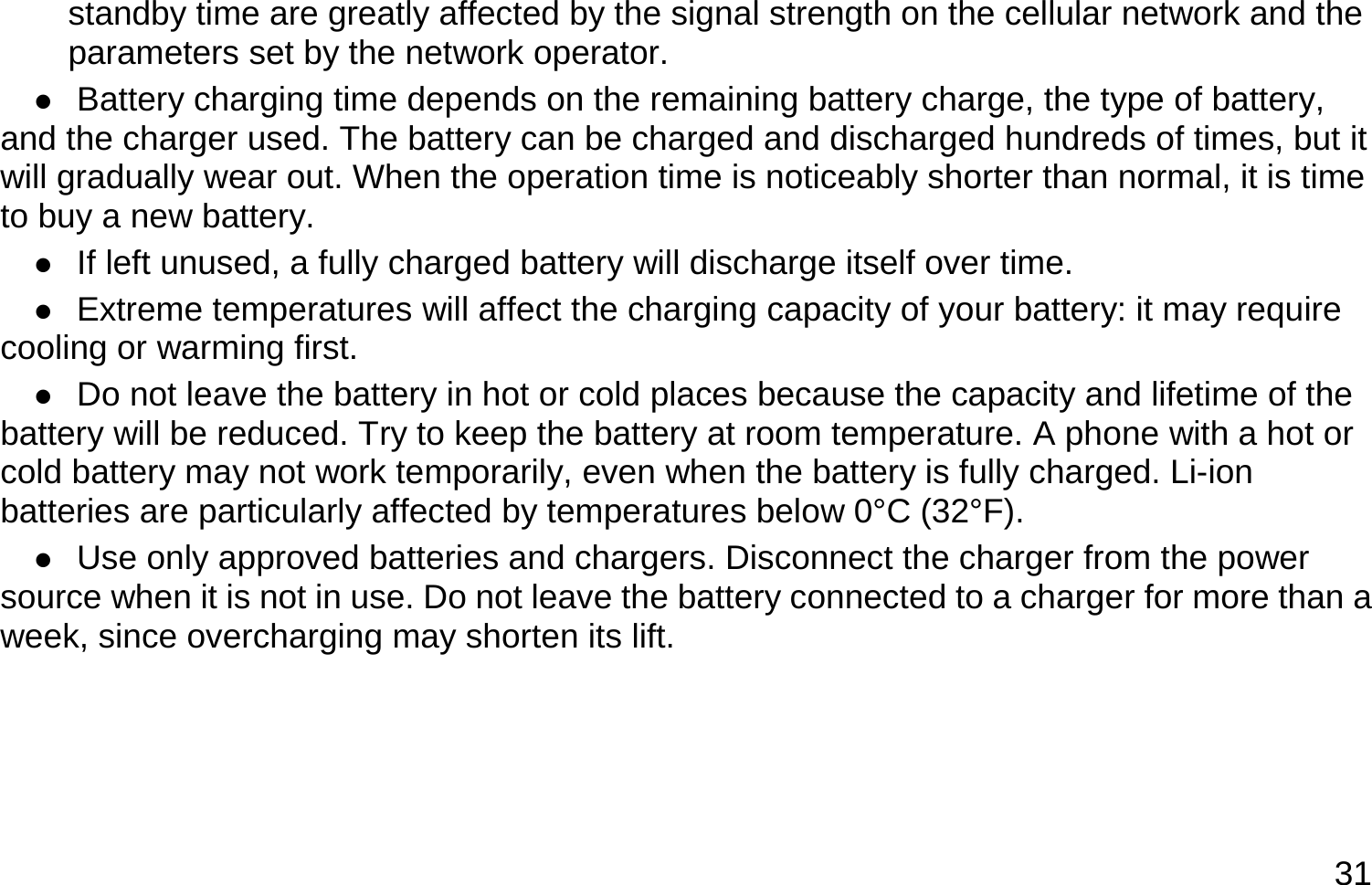  31 standby time are greatly affected by the signal strength on the cellular network and the parameters set by the network operator.  Battery charging time depends on the remaining battery charge, the type of battery, and the charger used. The battery can be charged and discharged hundreds of times, but it will gradually wear out. When the operation time is noticeably shorter than normal, it is time to buy a new battery.  If left unused, a fully charged battery will discharge itself over time.  Extreme temperatures will affect the charging capacity of your battery: it may require cooling or warming first.  Do not leave the battery in hot or cold places because the capacity and lifetime of the battery will be reduced. Try to keep the battery at room temperature. A phone with a hot or cold battery may not work temporarily, even when the battery is fully charged. Li-ion batteries are particularly affected by temperatures below 0°C (32°F).  Use only approved batteries and chargers. Disconnect the charger from the power source when it is not in use. Do not leave the battery connected to a charger for more than a week, since overcharging may shorten its lift.     