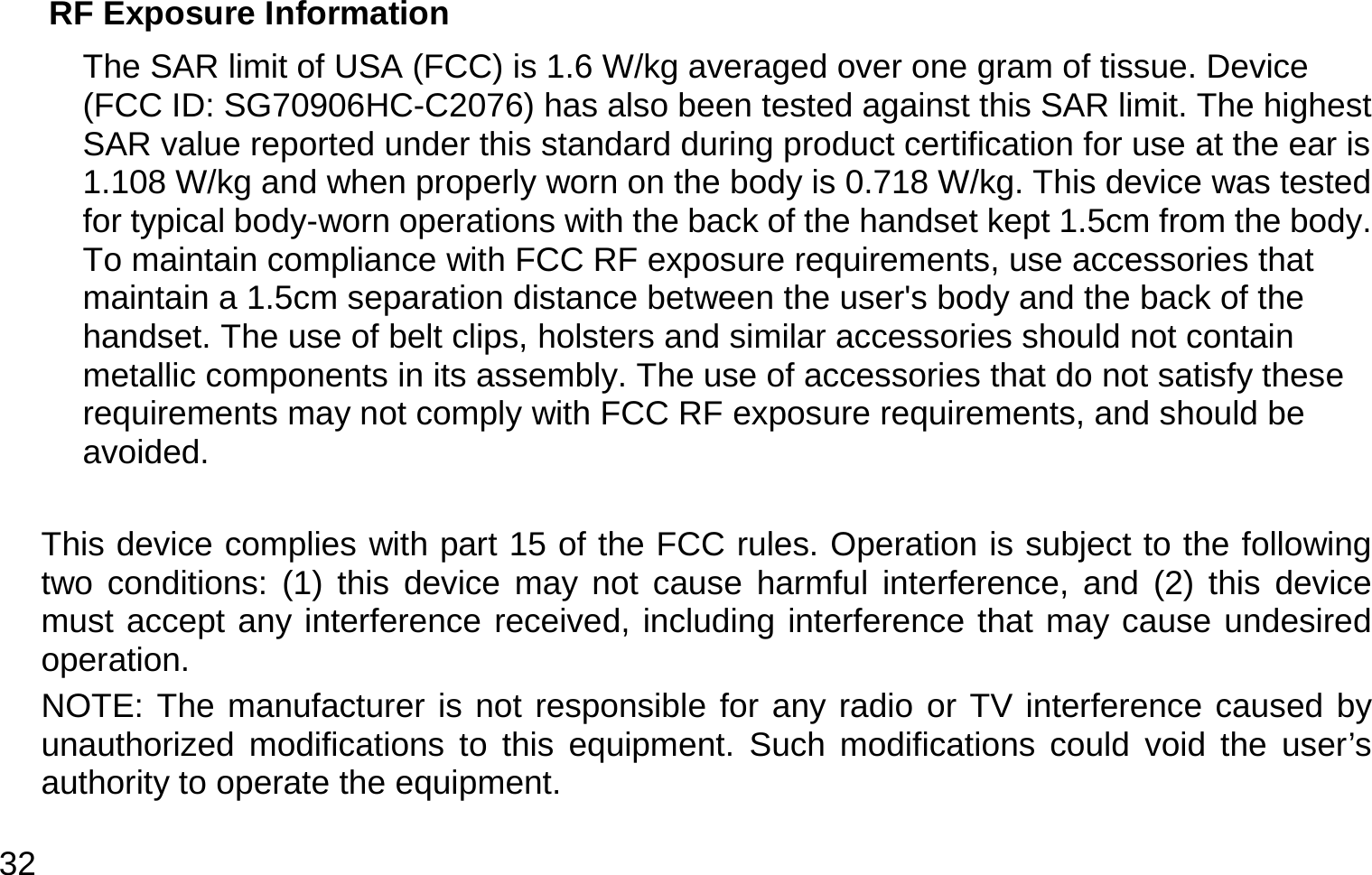  32 RF Exposure Information   The SAR limit of USA (FCC) is 1.6 W/kg averaged over one gram of tissue. Device (FCC ID: SG70906HC-C2076) has also been tested against this SAR limit. The highest SAR value reported under this standard during product certification for use at the ear is 1.108 W/kg and when properly worn on the body is 0.718 W/kg. This device was tested for typical body-worn operations with the back of the handset kept 1.5cm from the body. To maintain compliance with FCC RF exposure requirements, use accessories that maintain a 1.5cm separation distance between the user&apos;s body and the back of the handset. The use of belt clips, holsters and similar accessories should not contain metallic components in its assembly. The use of accessories that do not satisfy these requirements may not comply with FCC RF exposure requirements, and should be avoided.  This device complies with part 15 of the FCC rules. Operation is subject to the following two conditions: (1) this device may not cause harmful interference, and (2) this device must accept any interference received, including interference that may cause undesired operation. NOTE: The manufacturer is not responsible for any radio or TV interference caused by unauthorized modifications to this equipment. Such modifications could void the user’s authority to operate the equipment. 