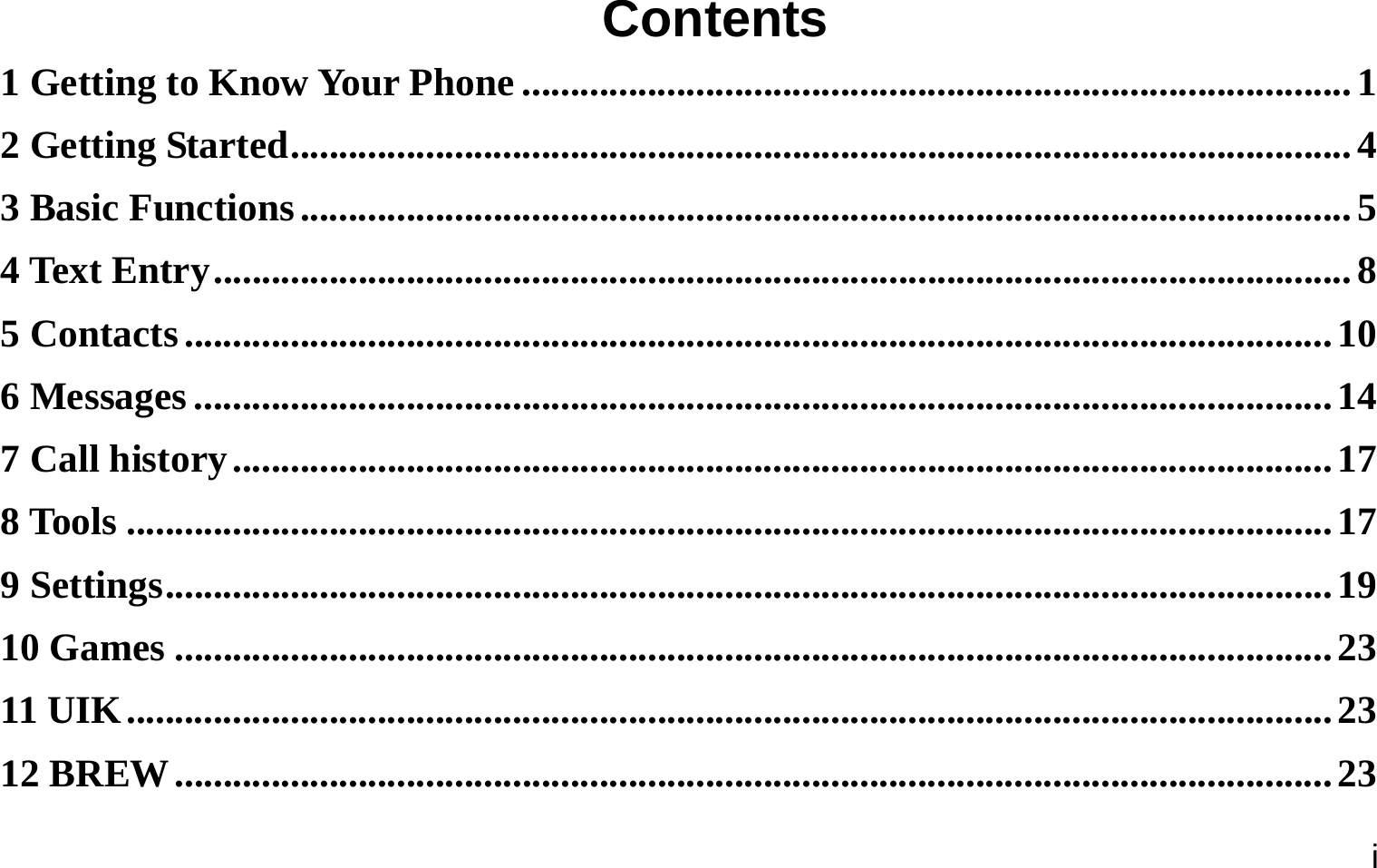  i Contents 1 Getting to Know Your Phone ...................................................................................... 1 2 Getting Started .............................................................................................................. 4 3 Basic Functions ............................................................................................................. 5 4 Text Entry ...................................................................................................................... 8 5 Contacts ....................................................................................................................... 10 6 Messages ...................................................................................................................... 14 7 Call history .................................................................................................................. 17 8 Tools ............................................................................................................................. 17 9 Settings ......................................................................................................................... 19 10 Games ........................................................................................................................ 23 11 UIK ............................................................................................................................. 23 12 BREW ........................................................................................................................ 23 