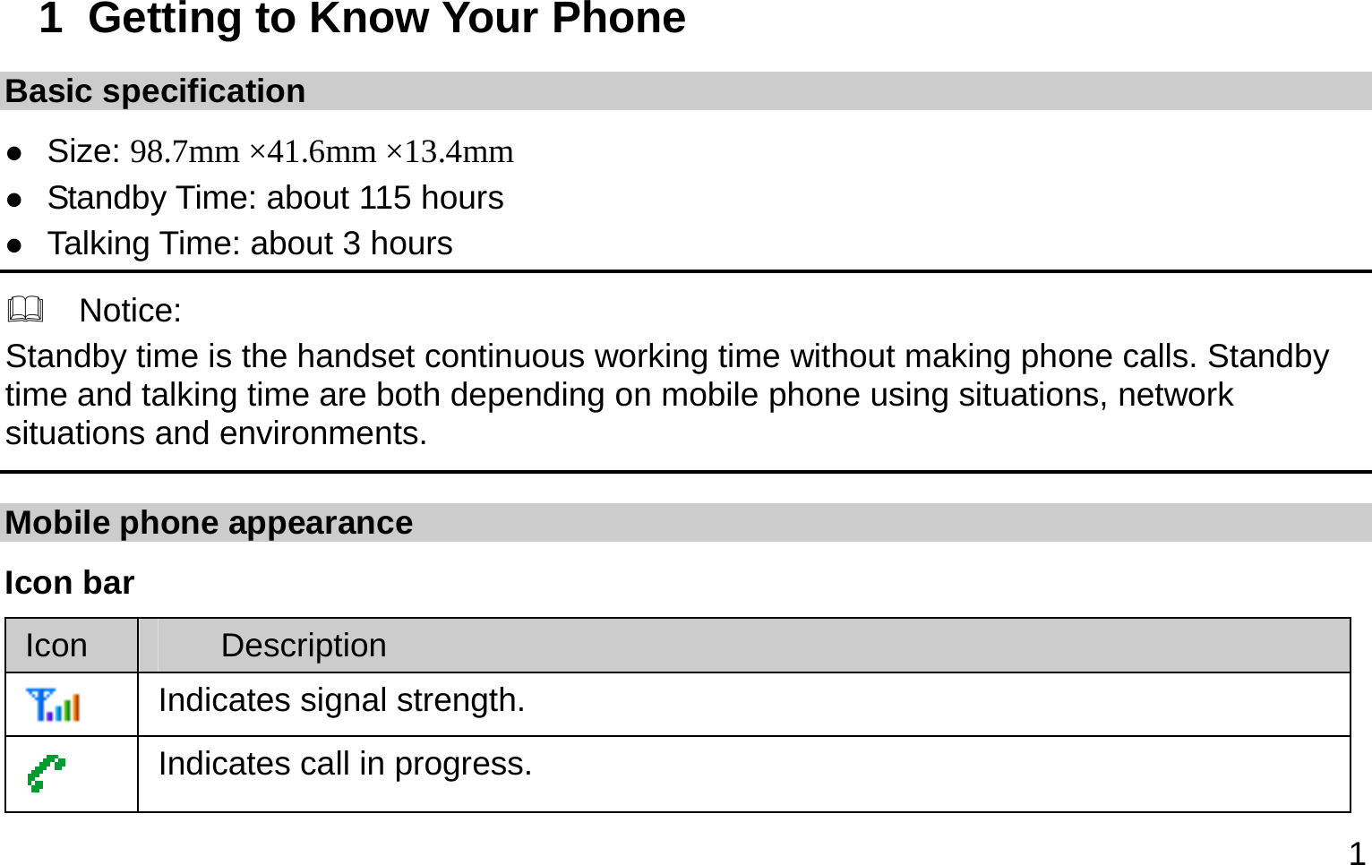  1 1  Getting to Know Your Phone Basic specification  Size: 98.7mm ×41.6mm ×13.4mm  Standby Time: about 115 hours  Talking Time: about 3 hours   Notice: Standby time is the handset continuous working time without making phone calls. Standby time and talking time are both depending on mobile phone using situations, network situations and environments.   Mobile phone appearance Icon bar Icon  Description  Indicates signal strength.  Indicates call in progress. 