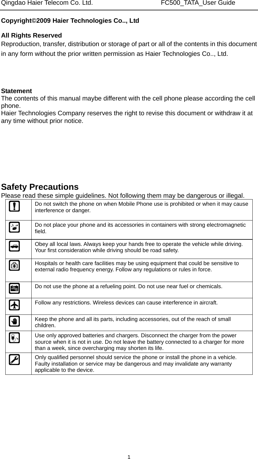 Qingdao Haier Telecom Co. Ltd.                     FC500_TATA_User Guide  1Copyright©2009 Haier Technologies Co.., Ltd  All Rights Reserved Reproduction, transfer, distribution or storage of part or all of the contents in this document in any form without the prior written permission as Haier Technologies Co.., Ltd.    Statement The contents of this manual maybe different with the cell phone please according the cell phone. Haier Technologies Company reserves the right to revise this document or withdraw it at any time without prior notice.       Safety Precautions Please read these simple guidelines. Not following them may be dangerous or illegal.  Do not switch the phone on when Mobile Phone use is prohibited or when it may cause interference or danger.  Do not place your phone and its accessories in containers with strong electromagnetic field.  Obey all local laws. Always keep your hands free to operate the vehicle while driving. Your first consideration while driving should be road safety.  Hospitals or health care facilities may be using equipment that could be sensitive to external radio frequency energy. Follow any regulations or rules in force.  Do not use the phone at a refueling point. Do not use near fuel or chemicals.  Follow any restrictions. Wireless devices can cause interference in aircraft.  Keep the phone and all its parts, including accessories, out of the reach of small children.  Use only approved batteries and chargers. Disconnect the charger from the power source when it is not in use. Do not leave the battery connected to a charger for more than a week, since overcharging may shorten its life.  Only qualified personnel should service the phone or install the phone in a vehicle. Faulty installation or service may be dangerous and may invalidate any warranty applicable to the device. 