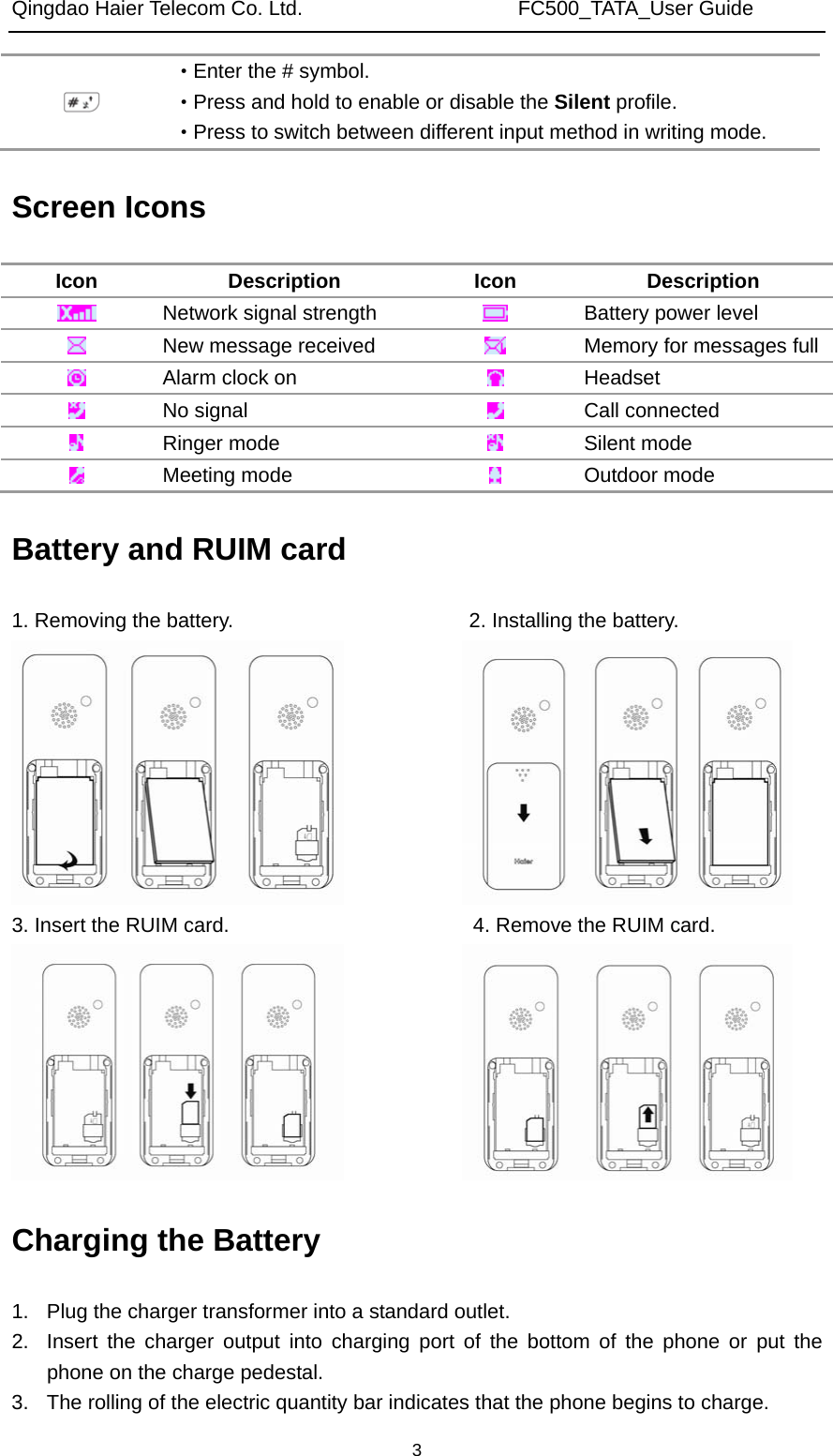 Qingdao Haier Telecom Co. Ltd.                     FC500_TATA_User Guide  3 ·Enter the # symbol. ·Press and hold to enable or disable the Silent profile. ·Press to switch between different input method in writing mode. Screen Icons Icon Description Icon Description  Network signal strength   Battery power level  New message received   Memory for messages full Alarm clock on   Headset  No signal   Call connected  Ringer mode   Silent mode  Meeting mode   Outdoor mode Battery and RUIM card 1. Removing the battery.                       2. Installing the battery.              3. Insert the RUIM card.              4. Remove the RUIM card.      Charging the Battery 1.  Plug the charger transformer into a standard outlet. 2.  Insert the charger output into charging port of the bottom of the phone or put the phone on the charge pedestal. 3.  The rolling of the electric quantity bar indicates that the phone begins to charge. 