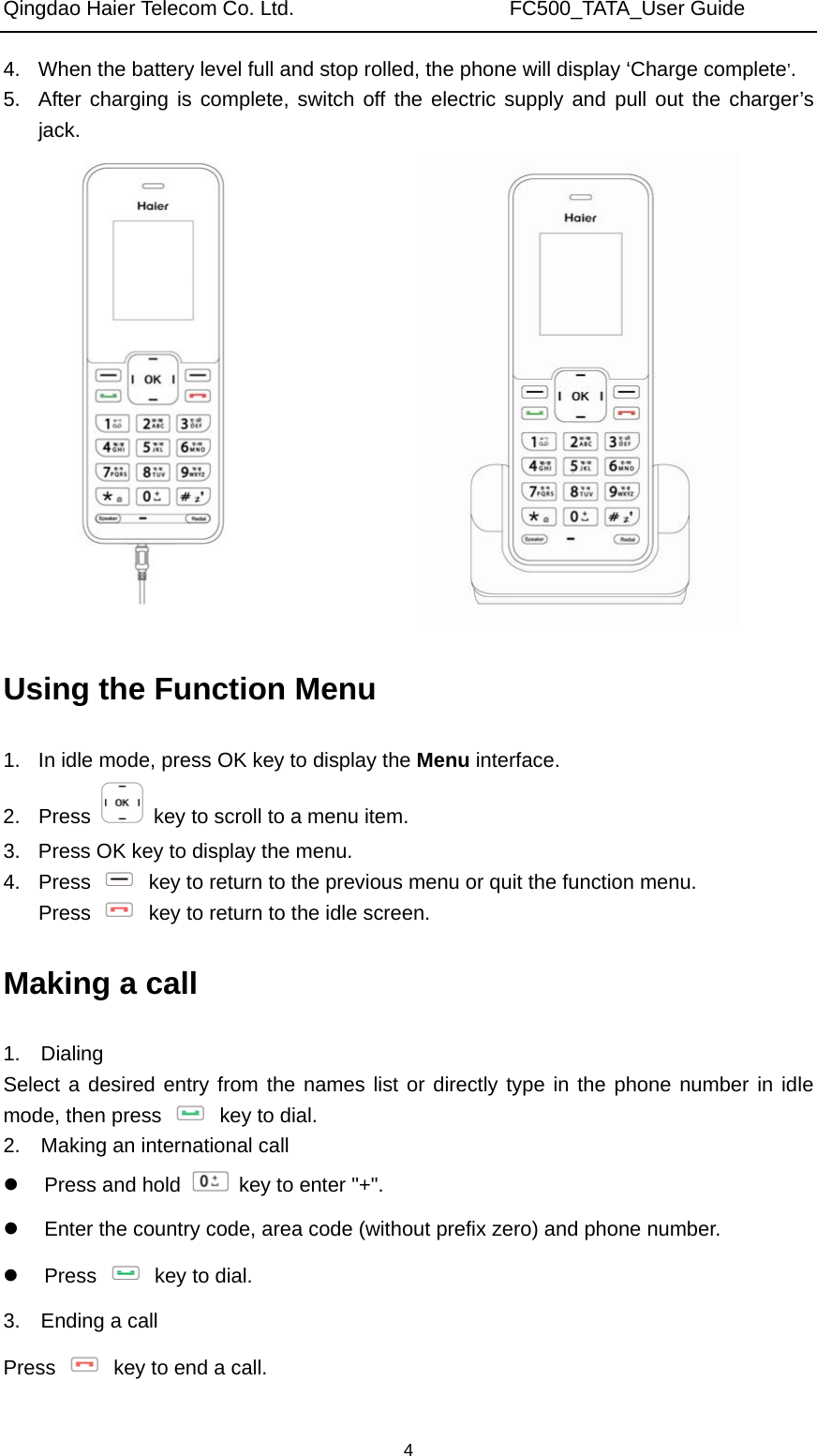 Qingdao Haier Telecom Co. Ltd.                     FC500_TATA_User Guide  44.  When the battery level full and stop rolled, the phone will display ‘Charge complete’. 5.  After charging is complete, switch off the electric supply and pull out the charger’s jack.       Using the Function Menu 1.  In idle mode, press OK key to display the Menu interface. 2. Press    key to scroll to a menu item. 3.  Press OK key to display the menu. 4. Press    key to return to the previous menu or quit the function menu. Press    key to return to the idle screen. Making a call 1.  Dialing Select a desired entry from the names list or directly type in the phone number in idle mode, then press   key to dial. 2.    Making an international call   Press and hold    key to enter &quot;+&quot;.   Enter the country code, area code (without prefix zero) and phone number.  Press    key to dial. 3.  Ending a call Press    key to end a call. 