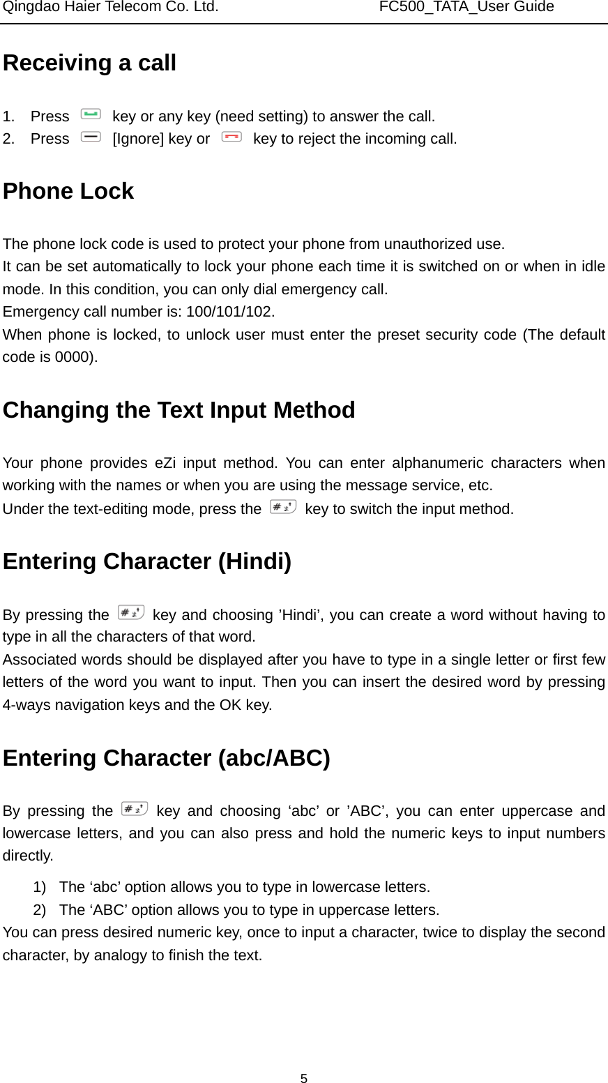 Qingdao Haier Telecom Co. Ltd.                     FC500_TATA_User Guide  5Receiving a call 1.  Press    key or any key (need setting) to answer the call.   2.  Press    [Ignore] key or    key to reject the incoming call. Phone Lock The phone lock code is used to protect your phone from unauthorized use.   It can be set automatically to lock your phone each time it is switched on or when in idle mode. In this condition, you can only dial emergency call.   Emergency call number is: 100/101/102. When phone is locked, to unlock user must enter the preset security code (The default code is 0000). Changing the Text Input Method Your phone provides eZi input method. You can enter alphanumeric characters when working with the names or when you are using the message service, etc. Under the text-editing mode, press the    key to switch the input method. Entering Character (Hindi) By pressing the   key and choosing ’Hindi’, you can create a word without having to type in all the characters of that word. Associated words should be displayed after you have to type in a single letter or first few letters of the word you want to input. Then you can insert the desired word by pressing 4-ways navigation keys and the OK key. Entering Character (abc/ABC) By pressing the   key and choosing ‘abc’ or ’ABC’, you can enter uppercase and lowercase letters, and you can also press and hold the numeric keys to input numbers directly. 1)  The ‘abc’ option allows you to type in lowercase letters. 2)  The ‘ABC’ option allows you to type in uppercase letters. You can press desired numeric key, once to input a character, twice to display the second character, by analogy to finish the text. 