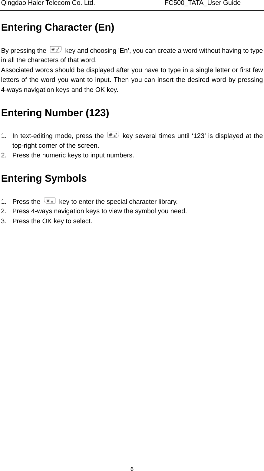 Qingdao Haier Telecom Co. Ltd.                     FC500_TATA_User Guide  6Entering Character (En) By pressing the    key and choosing ’En’, you can create a word without having to type in all the characters of that word. Associated words should be displayed after you have to type in a single letter or first few letters of the word you want to input. Then you can insert the desired word by pressing 4-ways navigation keys and the OK key. Entering Number (123) 1.  In text-editing mode, press the   key several times until ‘123’ is displayed at the top-right corner of the screen. 2.  Press the numeric keys to input numbers. Entering Symbols 1. Press the    key to enter the special character library. 2.  Press 4-ways navigation keys to view the symbol you need. 3.  Press the OK key to select.       
