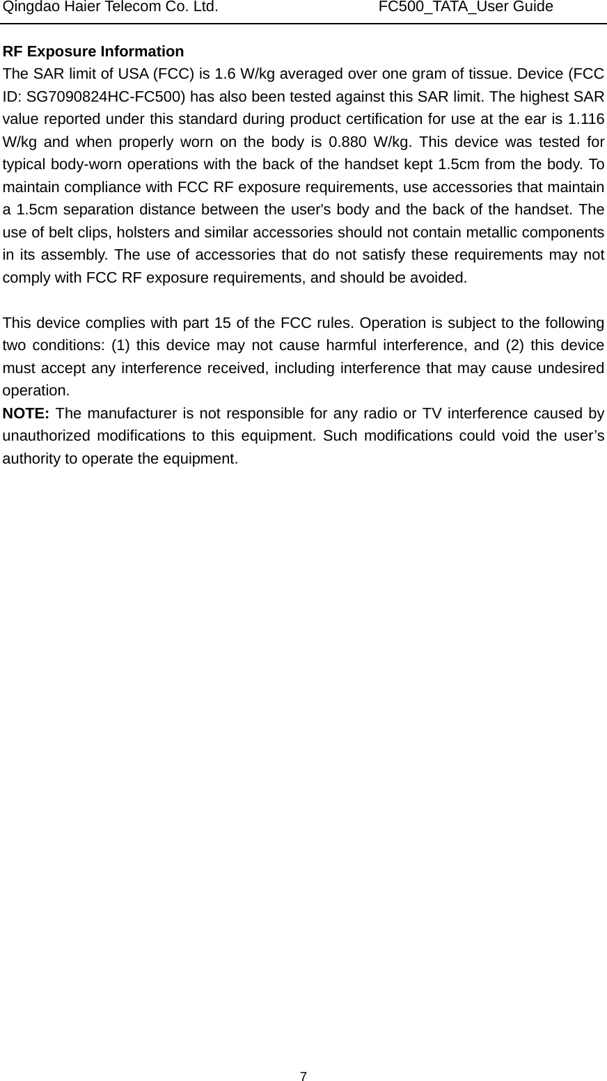 Qingdao Haier Telecom Co. Ltd.                     FC500_TATA_User Guide  7RF Exposure Information   The SAR limit of USA (FCC) is 1.6 W/kg averaged over one gram of tissue. Device (FCC ID: SG7090824HC-FC500) has also been tested against this SAR limit. The highest SAR value reported under this standard during product certification for use at the ear is 1.116 W/kg and when properly worn on the body is 0.880 W/kg. This device was tested for typical body-worn operations with the back of the handset kept 1.5cm from the body. To maintain compliance with FCC RF exposure requirements, use accessories that maintain a 1.5cm separation distance between the user&apos;s body and the back of the handset. The use of belt clips, holsters and similar accessories should not contain metallic components in its assembly. The use of accessories that do not satisfy these requirements may not comply with FCC RF exposure requirements, and should be avoided.  This device complies with part 15 of the FCC rules. Operation is subject to the following two conditions: (1) this device may not cause harmful interference, and (2) this device must accept any interference received, including interference that may cause undesired operation. NOTE: The manufacturer is not responsible for any radio or TV interference caused by unauthorized modifications to this equipment. Such modifications could void the user’s authority to operate the equipment. 