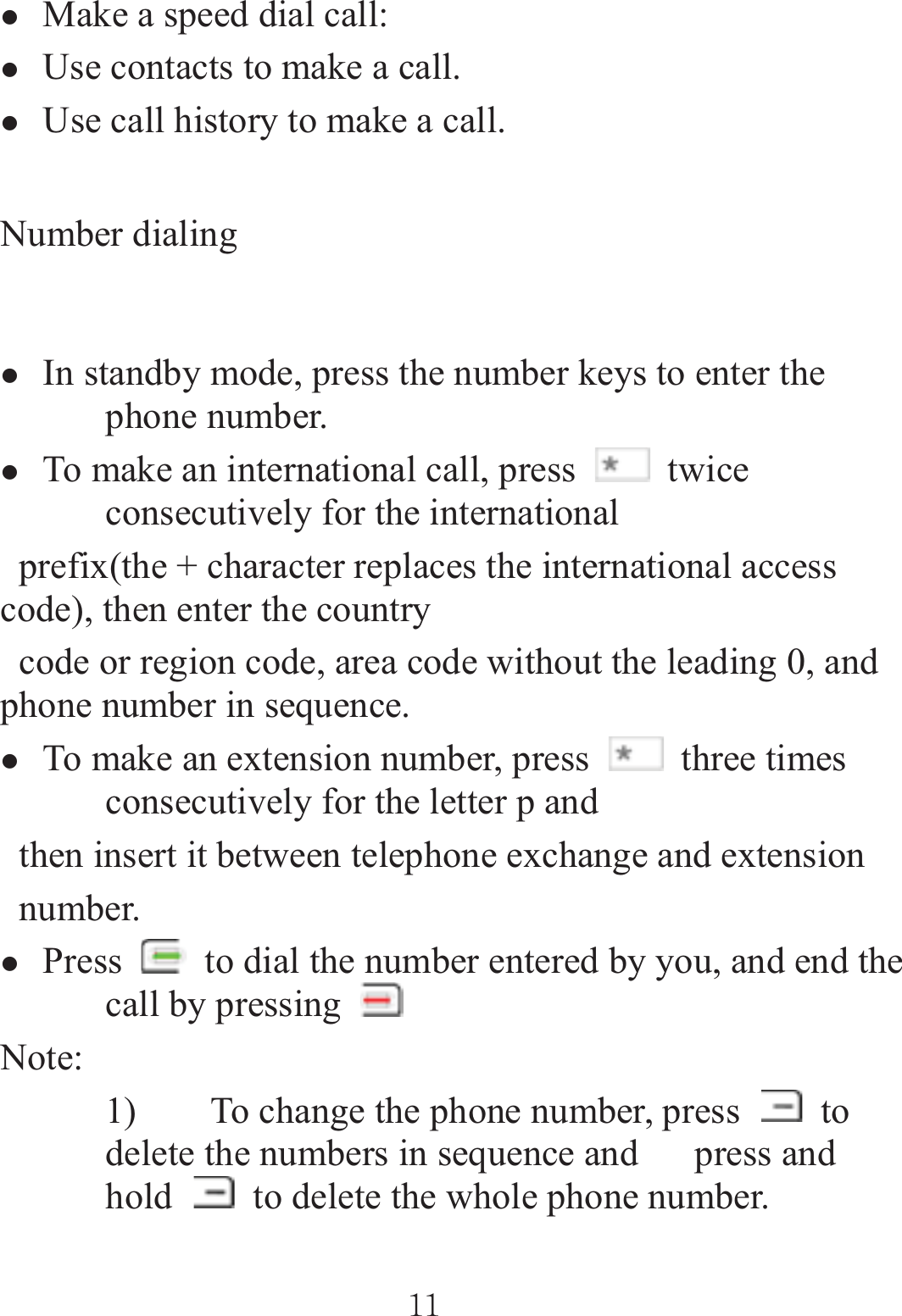 zMake a speed dial call:   zUse contacts to make a call. zUse call history to make a call. Number dialing zIn standby mode, press the number keys to enter the phone number.   zTo make an international call, press   twice consecutively for the international   prefix(the + character replaces the international access code), then enter the country   code or region code, area code without the leading 0, and phone number in sequence. zTo make an extension number, press   three times consecutively for the letter p and   then insert it between telephone exchange and extension  number. zPress    to dial the number entered by you, and end the call by pressing Note: 1) To change the phone number, press   to delete the numbers in sequence and      press and hold    to delete the whole phone number. ٻٻڌڌٻٻ