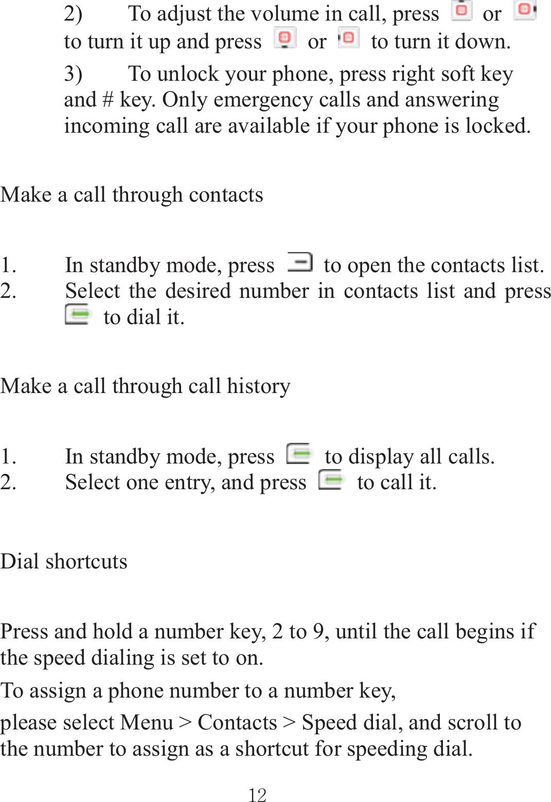 2) To adjust the volume in call, press   or to turn it up and press   or    to turn it down. 3) To unlock your phone, press right soft key and # key. Only emergency calls and answering incoming call are available if your phone is locked. Make a call through contacts 1. In standby mode, press    to open the contacts list. 2. Select the desired number in contacts list and press   to dial it. Make a call through call history 1. In standby mode, press    to display all calls. 2. Select one entry, and press    to call it. Dial shortcuts Press and hold a number key, 2 to 9, until the call begins if the speed dialing is set to on. To assign a phone number to a number key, please select Menu &gt; Contacts &gt; Speed dial, and scroll to the number to assign as a shortcut for speeding dial. ٻٻڌڍٻٻ