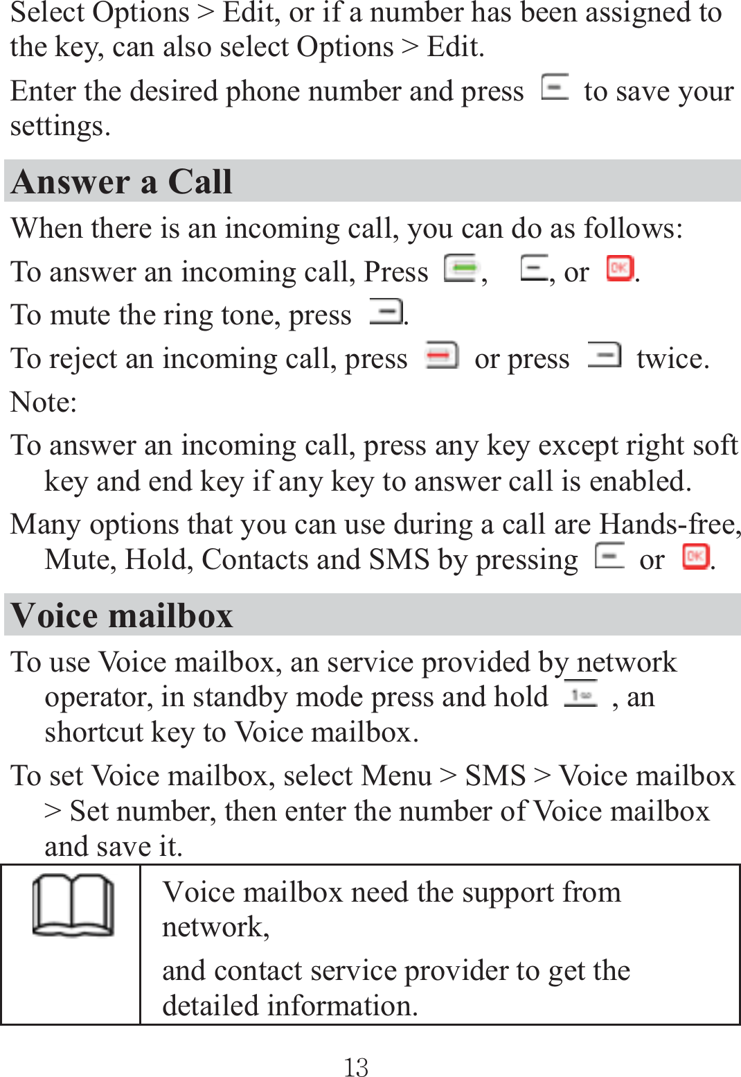 Select Options &gt; Edit, or if a number has been assigned to the key, can also select Options &gt; Edit. Enter the desired phone number and press    to save your settings. Answer a Call When there is an incoming call, you can do as follows: To answer an incoming call, Press  ,, or  .To mute the ring tone, press  .To reject an incoming call, press   or press   twice. Note: To answer an incoming call, press any key except right soft key and end key if any key to answer call is enabled. Many options that you can use during a call are Hands-free, Mute, Hold, Contacts and SMS by pressing   or  .Voice mailbox To use Voice mailbox, an service provided by network operator, in standby mode press and hold   , an shortcut key to Voice mailbox. To set Voice mailbox, select Menu &gt; SMS &gt; Voice mailbox &gt; Set number, then enter the number of Voice mailbox and save it. Voice mailbox need the support from network,  and contact service provider to get the detailed information. ٻٻڌڎٻٻ