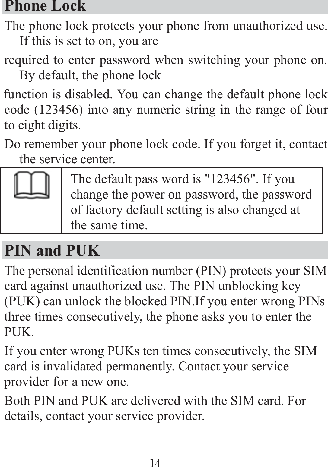 Phone Lock The phone lock protects your phone from unauthorized use. If this is set to on, you are required to enter password when switching your phone on. By default, the phone lock function is disabled. You can change the default phone lock code (123456) into any numeric string in the range of four to eight digits. Do remember your phone lock code. If you forget it, contact the service center. The default pass word is &quot;123456&quot;. If you change the power on password, the password of factory default setting is also changed at the same time. PIN and PUK   The personal identification number (PIN) protects your SIM card against unauthorized use. The PIN unblocking key (PUK) can unlock the blocked PIN.If you enter wrong PINs three times consecutively, the phone asks you to enter the PUK. If you enter wrong PUKs ten times consecutively, the SIM card is invalidated permanently. Contact your service provider for a new one. Both PIN and PUK are delivered with the SIM card. For details, contact your service provider. ٻٻڌڏٻٻ