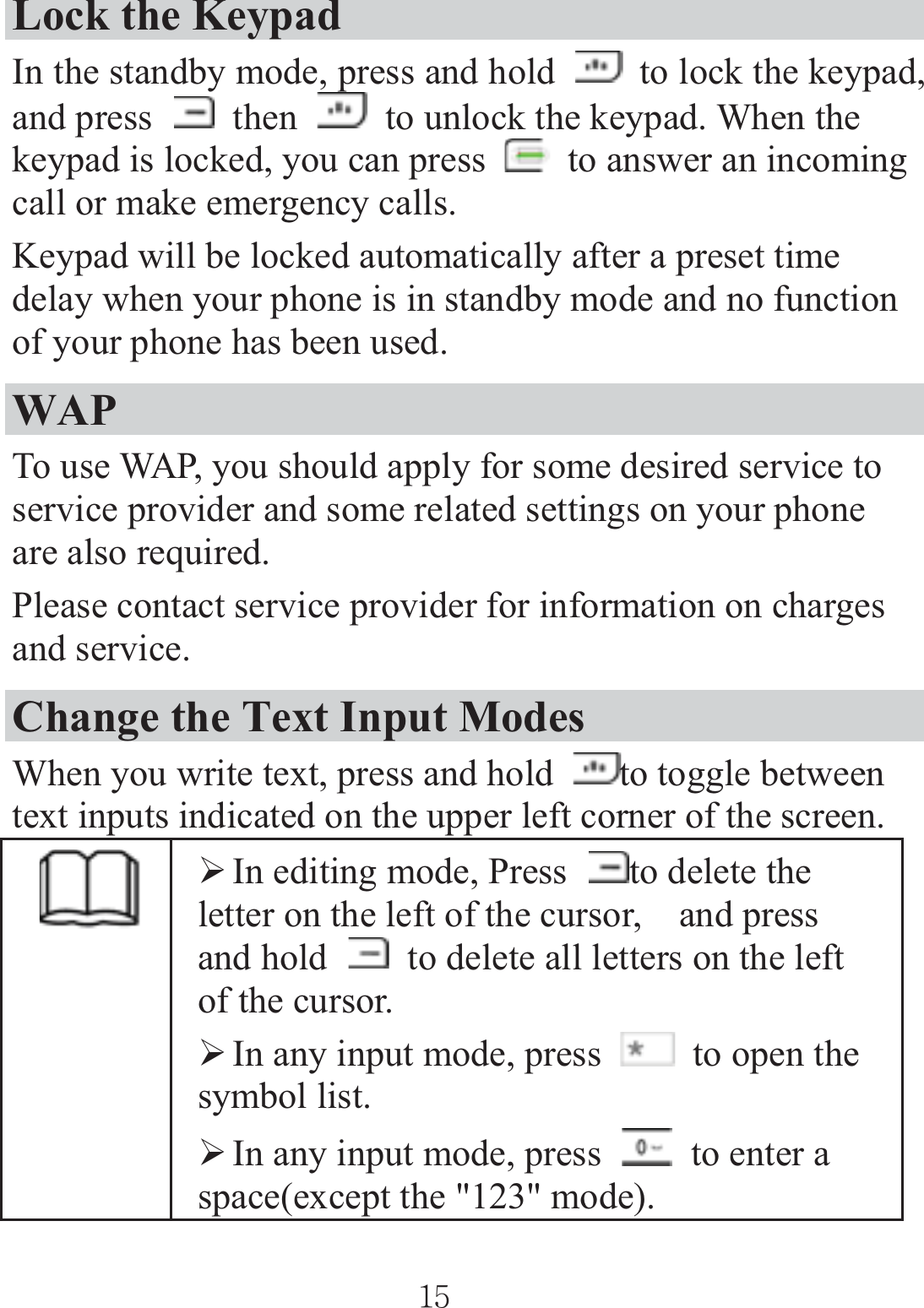 Lock the Keypad In the standby mode, press and hold    to lock the keypad, and press   then    to unlock the keypad. When the keypad is locked, you can press    to answer an incoming call or make emergency calls. Keypad will be locked automatically after a preset time delay when your phone is in standby mode and no function of your phone has been used. WAPTo use WAP, you should apply for some desired service to service provider and some related settings on your phone are also required. Please contact service provider for information on charges and service. Change the Text Input Modes When you write text, press and hold  to toggle between text inputs indicated on the upper left corner of the screen.   ¾In editing mode, Press  to delete the letter on the left of the cursor,    and press and hold    to delete all letters on the left of the cursor. ¾In any input mode, press    to open the symbol list. ¾In any input mode, press    to enter a space(except the &quot;123&quot; mode). ٻٻڌڐٻٻ