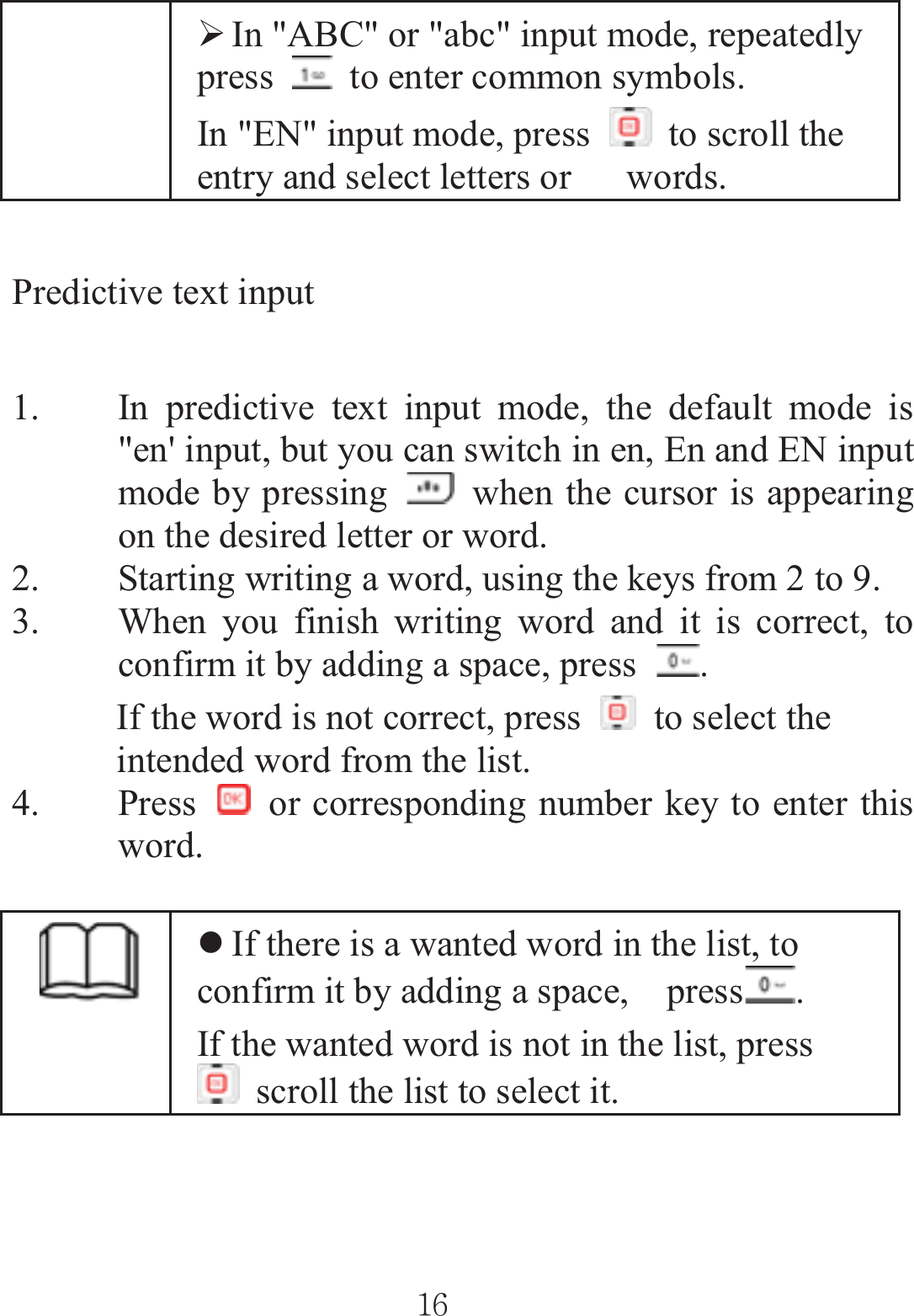 ¾In &quot;ABC&quot; or &quot;abc&quot; input mode, repeatedly press    to enter common symbols. In &quot;EN&quot; input mode, press    to scroll the entry and select letters or      words. Predictive text input   1. In predictive text input mode, the default mode is &quot;en&apos; input, but you can switch in en, En and EN input mode by pressing    when the cursor is appearing on the desired letter or word. 2. Starting writing a word, using the keys from 2 to 9.   3. When you finish writing word and it is correct, to confirm it by adding a space, press  .If the word is not correct, press    to select the intended word from the list. 4. Press    or corresponding number key to enter this word. zIf there is a wanted word in the list, to confirm it by adding a space,    press .If the wanted word is not in the list, press   scroll the list to select it. ٻٻڌڑٻٻ
