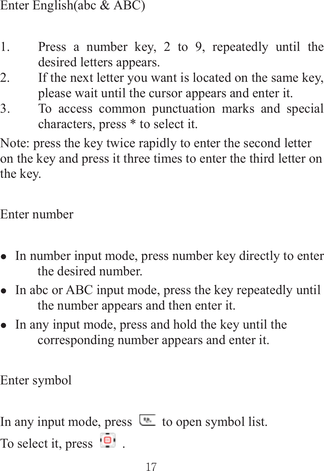 Enter English(abc &amp; ABC) 1. Press a number key, 2 to 9, repeatedly until the desired letters appears. 2. If the next letter you want is located on the same key, please wait until the cursor appears and enter it. 3. To access common punctuation marks and special characters, press * to select it. Note: press the key twice rapidly to enter the second letter on the key and press it three times to enter the third letter on the key. Enter number zIn number input mode, press number key directly to enter the desired number. zIn abc or ABC input mode, press the key repeatedly until the number appears and then enter it. zIn any input mode, press and hold the key until the corresponding number appears and enter it. Enter symbol In any input mode, press    to open symbol list.   To select it, press   . ٻٻڌڒٻٻ