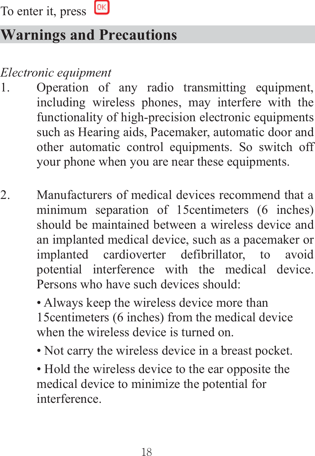 To enter it, press Warnings and Precautions Electronic equipment 1. Operation of any radio transmitting equipment, including wireless phones, may interfere with the functionality of high-precision electronic equipments such as Hearing aids, Pacemaker, automatic door and other automatic control equipments. So switch off your phone when you are near these equipments.   2. Manufacturers of medical devices recommend that a minimum separation of 15centimeters (6 inches) should be maintained between a wireless device and an implanted medical device, such as a pacemaker or implanted cardioverter defibrillator, to avoid potential interference with the medical device. Persons who have such devices should: • Always keep the wireless device more than 15centimeters (6 inches) from the medical device when the wireless device is turned on. • Not carry the wireless device in a breast pocket. • Hold the wireless device to the ear opposite the medical device to minimize the potential for interference. ٻٻڌړٻٻ