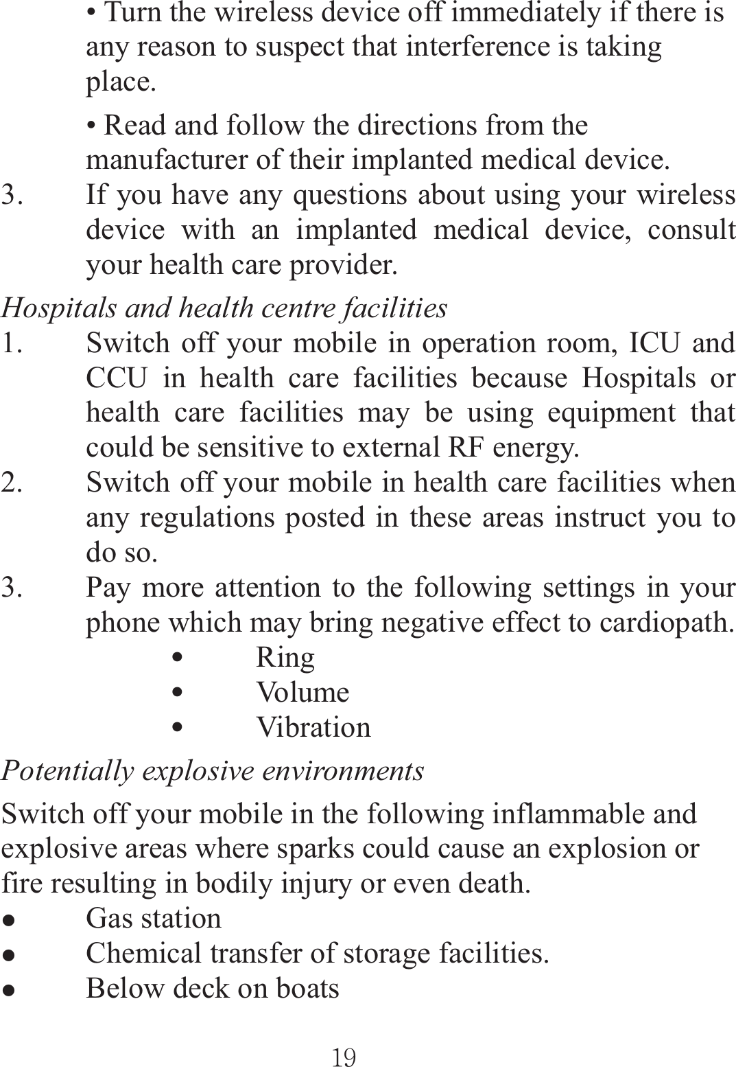 ٻٻڌڔٻٻ• Turn the wireless device off immediately if there is any reason to suspect that interference is taking place. • Read and follow the directions from the manufacturer of their implanted medical device. 3. If you have any questions about using your wireless device with an implanted medical device, consult your health care provider. Hospitals and health centre facilities 1. Switch off your mobile in operation room, ICU and CCU in health care facilities because Hospitals or health care facilities may be using equipment that could be sensitive to external RF energy. 2. Switch off your mobile in health care facilities when any regulations posted in these areas instruct you to do so. 3. Pay more attention to the following settings in your phone which may bring negative effect to cardiopath. zRing  zVo l u m e   zVibration  Potentially explosive environments      Switch off your mobile in the following inflammable and explosive areas where sparks could cause an explosion or fire resulting in bodily injury or even death.     zGas station zChemical transfer of storage facilities. zBelow deck on boats 