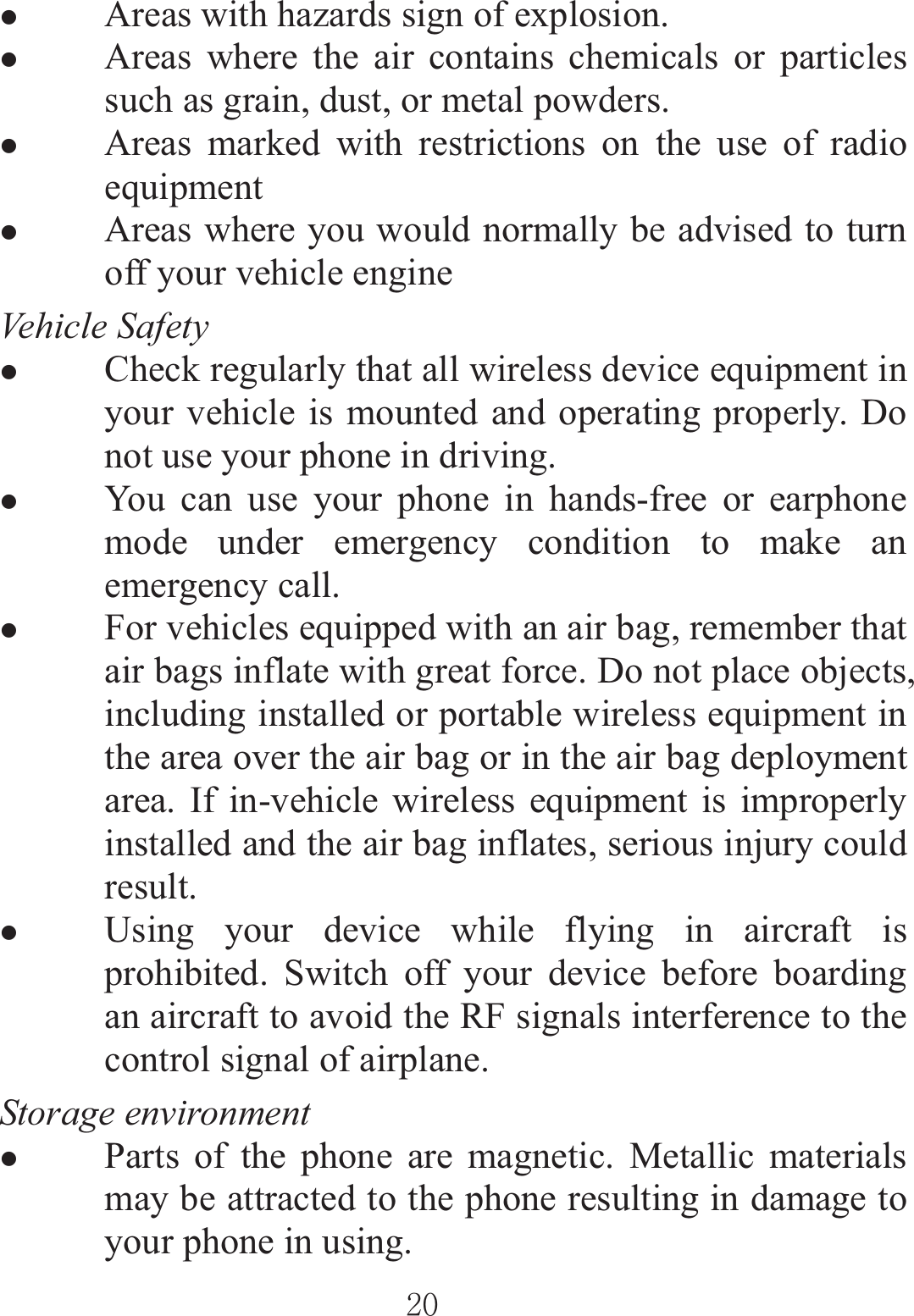 ٻٻڍڋٻٻzAreas with hazards sign of explosion.   zAreas where the air contains chemicals or particles such as grain, dust, or metal powders. zAreas marked with restrictions on the use of radio equipment  zAreas where you would normally be advised to turn off your vehicle engine Vehicle Safety zCheck regularly that all wireless device equipment in your vehicle is mounted and operating properly. Do not use your phone in driving. zYou can use your phone in hands-free or earphone mode under emergency condition to make an emergency call. zFor vehicles equipped with an air bag, remember that air bags inflate with great force. Do not place objects, including installed or portable wireless equipment in the area over the air bag or in the air bag deployment area. If in-vehicle wireless equipment is improperly installed and the air bag inflates, serious injury could result. zUsing your device while flying in aircraft is prohibited. Switch off your device before boarding an aircraft to avoid the RF signals interference to the control signal of airplane.   Storage environmentzParts of the phone are magnetic. Metallic materials may be attracted to the phone resulting in damage to your phone in using.   
