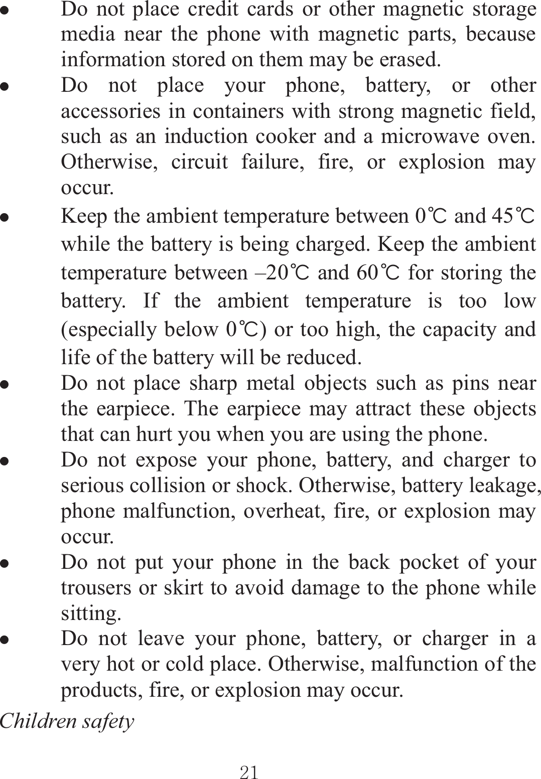 ٻٻڍڌٻٻzDo not place credit cards or other magnetic storage media near the phone with magnetic parts, because information stored on them may be erased. zDo not place your phone, battery, or other accessories in containers with strong magnetic field, such as an induction cooker and a microwave oven. Otherwise, circuit failure, fire, or explosion may occur. zKeep the ambient temperature between 0ᲇ and 45ᲇwhile the battery is being charged. Keep the ambient temperature between –20ᲇ and 60ᲇ for storing the battery. If the ambient temperature is too low (especially below 0ᲇ) or too high, the capacity and life of the battery will be reduced. zDo not place sharp metal objects such as pins near the earpiece. The earpiece may attract these objects that can hurt you when you are using the phone. zDo not expose your phone, battery, and charger to serious collision or shock. Otherwise, battery leakage, phone malfunction, overheat, fire, or explosion may occur. zDo not put your phone in the back pocket of your trousers or skirt to avoid damage to the phone while sitting. zDo not leave your phone, battery, or charger in a very hot or cold place. Otherwise, malfunction of the products, fire, or explosion may occur. Children safety   