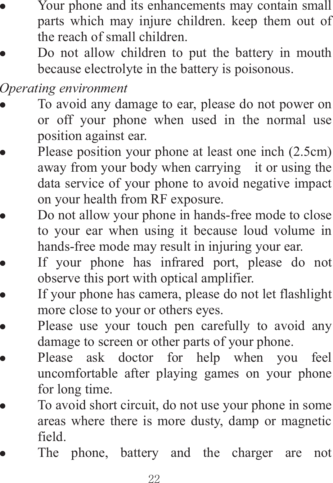 ٻٻڍڍٻٻzYour phone and its enhancements may contain small parts which may injure children. keep them out of the reach of small children. zDo not allow children to put the battery in mouth because electrolyte in the battery is poisonous. Operating environment zTo avoid any damage to ear, please do not power on or off your phone when used in the normal use position against ear. zPlease position your phone at least one inch (2.5cm) away from your body when carrying    it or using the data service of your phone to avoid negative impact on your health from RF exposure. zDo not allow your phone in hands-free mode to close to your ear when using it because loud volume in hands-free mode may result in injuring your ear. zIf your phone has infrared port, please do not observe this port with optical amplifier. zIf your phone has camera, please do not let flashlight more close to your or others eyes. zPlease use your touch pen carefully to avoid any damage to screen or other parts of your phone.   zPlease ask doctor for help when you feel uncomfortable after playing games on your phone for long time. zTo avoid short circuit, do not use your phone in some areas where there is more dusty, damp or magnetic field. zThe phone, battery and the charger are not 