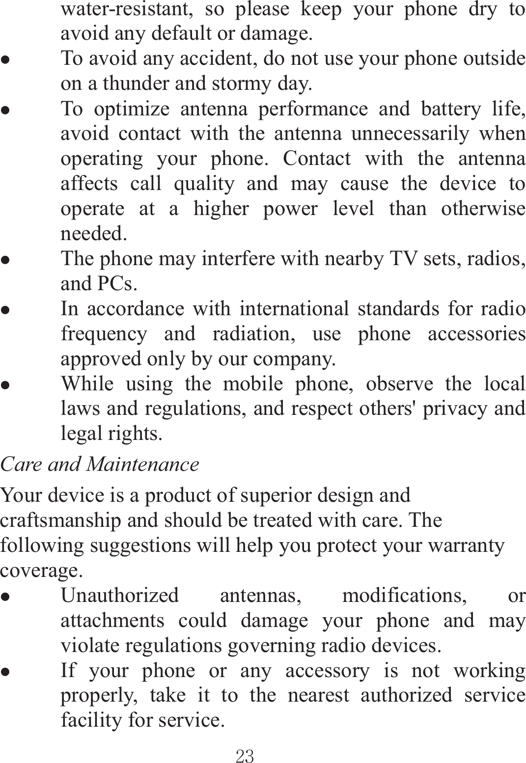 ٻٻڍڎٻٻwater-resistant, so please keep your phone dry to avoid any default or damage. zTo avoid any accident, do not use your phone outside on a thunder and stormy day. zTo optimize antenna performance and battery life, avoid contact with the antenna unnecessarily when operating your phone. Contact with the antenna affects call quality and may cause the device to operate at a higher power level than otherwise needed.  zThe phone may interfere with nearby TV sets, radios, and PCs. zIn accordance with international standards for radio frequency and radiation, use phone accessories approved only by our company. zWhile using the mobile phone, observe the local laws and regulations, and respect others&apos; privacy and legal rights. Care and Maintenance   Your device is a product of superior design and craftsmanship and should be treated with care. The following suggestions will help you protect your warranty coverage. zUnauthorized antennas, modifications, or attachments could damage your phone and may violate regulations governing radio devices.   zIf your phone or any accessory is not working properly, take it to the nearest authorized service facility for service. 