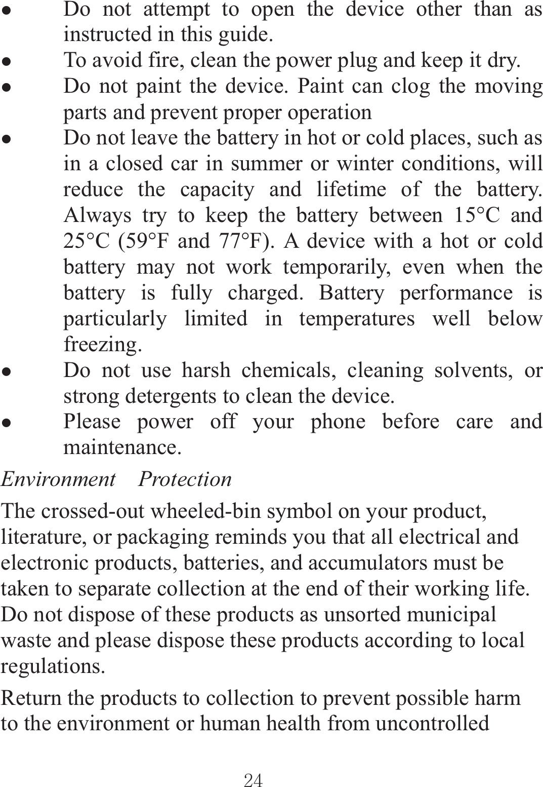 ٻٻڍڏٻٻzDo not attempt to open the device other than as instructed in this guide. zTo avoid fire, clean the power plug and keep it dry. zDo not paint the device. Paint can clog the moving parts and prevent proper operation zDo not leave the battery in hot or cold places, such as in a closed car in summer or winter conditions, will reduce the capacity and lifetime of the battery. Always try to keep the battery between 15°C and 25°C (59°F and 77°F). A device with a hot or cold battery may not work temporarily, even when the battery is fully charged. Battery performance is particularly limited in temperatures well below freezing. zDo not use harsh chemicals, cleaning solvents, or strong detergents to clean the device. zPlease power off your phone before care and maintenance. Environment  Protection The crossed-out wheeled-bin symbol on your product, literature, or packaging reminds you that all electrical and electronic products, batteries, and accumulators must be taken to separate collection at the end of their working life. Do not dispose of these products as unsorted municipal waste and please dispose these products according to local regulations. Return the products to collection to prevent possible harm to the environment or human health from uncontrolled 