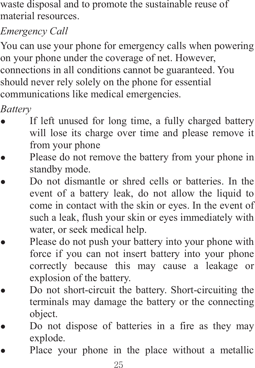 ٻٻڍڐٻٻwaste disposal and to promote the sustainable reuse of material resources.   Emergency Call You can use your phone for emergency calls when powering on your phone under the coverage of net. However, connections in all conditions cannot be guaranteed. You should never rely solely on the phone for essential communications like medical emergencies.   Battery zIf left unused for long time, a fully charged battery will lose its charge over time and please remove it from your phone zPlease do not remove the battery from your phone in standby mode. zDo not dismantle or shred cells or batteries. In the event of a battery leak, do not allow the liquid to come in contact with the skin or eyes. In the event of such a leak, flush your skin or eyes immediately with water, or seek medical help. zPlease do not push your battery into your phone with force if you can not insert battery into your phone correctly because this may cause a leakage or explosion of the battery. zDo not short-circuit the battery. Short-circuiting the terminals may damage the battery or the connecting object. zDo not dispose of batteries in a fire as they may explode.  zPlace your phone in the place without a metallic 