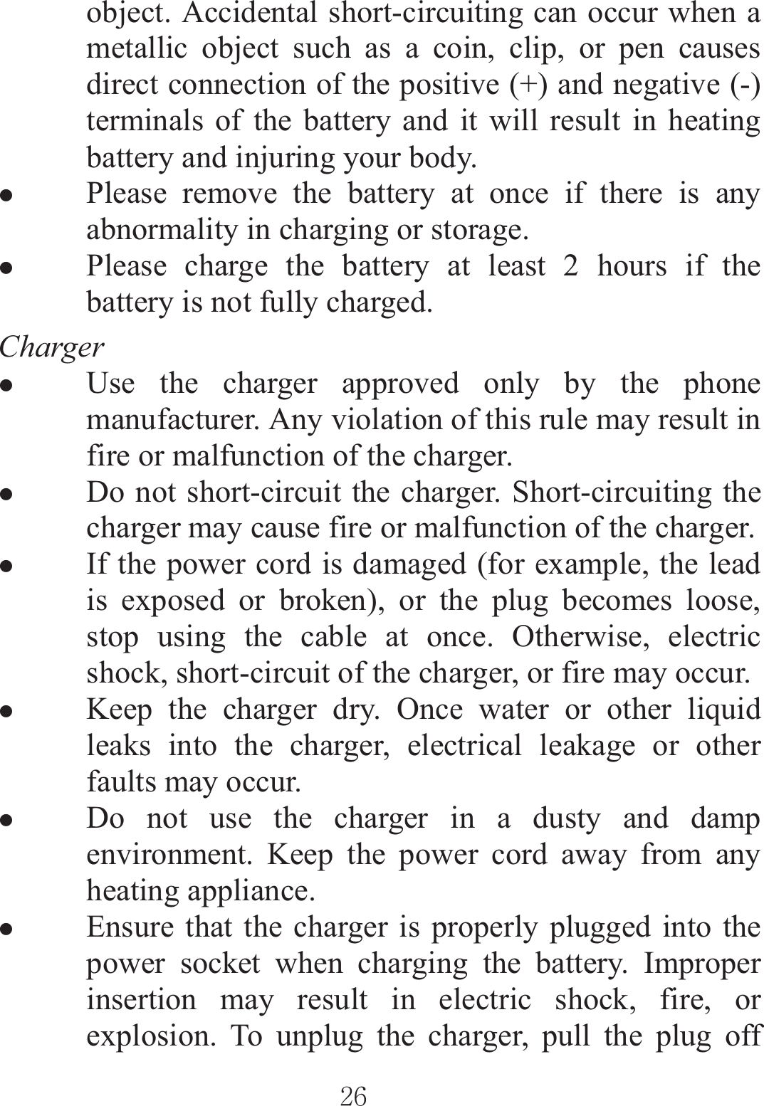 ٻٻڍڑٻٻobject. Accidental short-circuiting can occur when a metallic object such as a coin, clip, or pen causes direct connection of the positive (+) and negative (-) terminals of the battery and it will result in heating battery and injuring your body. zPlease remove the battery at once if there is any abnormality in charging or storage. zPlease charge the battery at least 2 hours if the battery is not fully charged. Charger zUse the charger approved only by the phone manufacturer. Any violation of this rule may result in fire or malfunction of the charger. zDo not short-circuit the charger. Short-circuiting the charger may cause fire or malfunction of the charger. zIf the power cord is damaged (for example, the lead is exposed or broken), or the plug becomes loose, stop using the cable at once. Otherwise, electric shock, short-circuit of the charger, or fire may occur. zKeep the charger dry. Once water or other liquid leaks into the charger, electrical leakage or other faults may occur. zDo not use the charger in a dusty and damp environment. Keep the power cord away from any heating appliance. zEnsure that the charger is properly plugged into the power socket when charging the battery. Improper insertion may result in electric shock, fire, or explosion. To unplug the charger, pull the plug off 