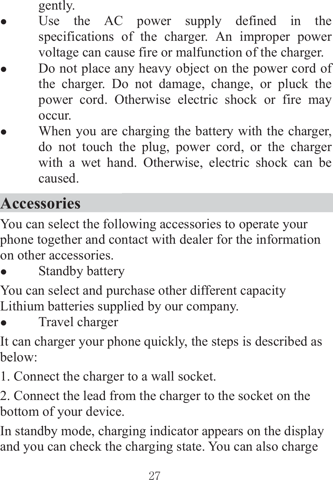 ٻٻڍڒٻٻgently. zUse the AC power supply defined in the specifications of the charger. An improper power voltage can cause fire or malfunction of the charger. zDo not place any heavy object on the power cord of the charger. Do not damage, change, or pluck the power cord. Otherwise electric shock or fire may occur. zWhen you are charging the battery with the charger, do not touch the plug, power cord, or the charger with a wet hand. Otherwise, electric shock can be caused. Accessories                                        You can select the following accessories to operate your phone together and contact with dealer for the information on other accessories. zStandby battery You can select and purchase other different capacity Lithium batteries supplied by our company. zTravel charger It can charger your phone quickly, the steps is described as below: 1. Connect the charger to a wall socket. 2. Connect the lead from the charger to the socket on the bottom of your device. In standby mode, charging indicator appears on the display and you can check the charging state. You can also charge 