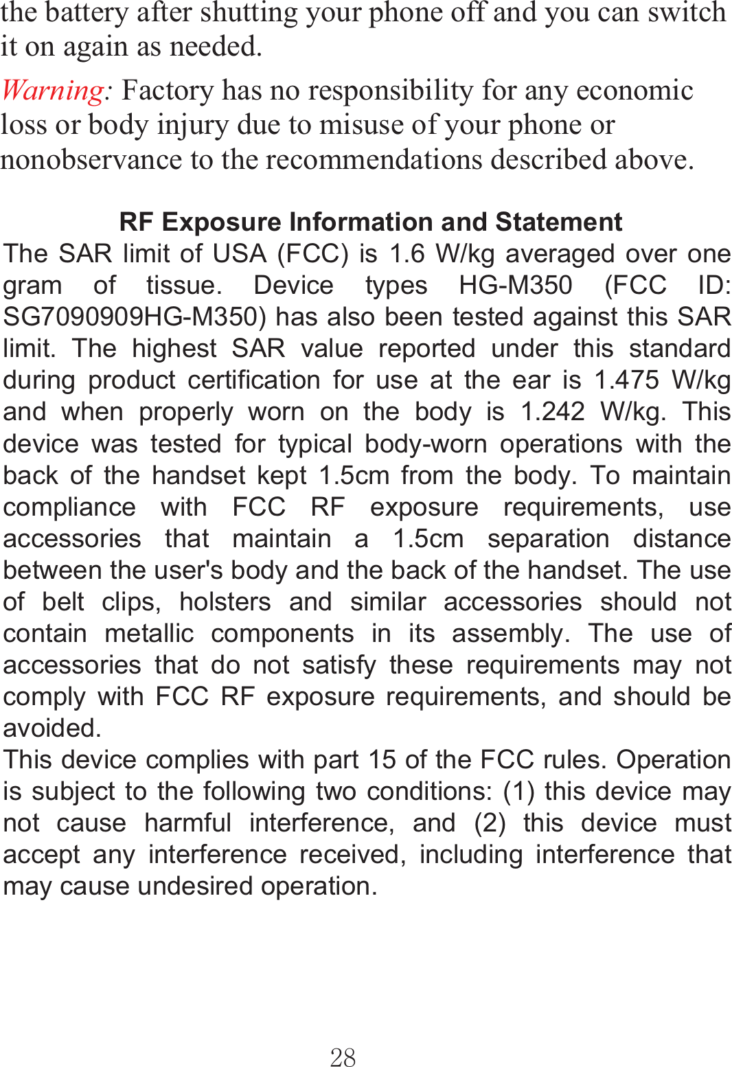 ٻٻڍړٻٻthe battery after shutting your phone off and you can switch it on again as needed.   Warning: Factory has no responsibility for any economic loss or body injury due to misuse of your phone or nonobservance to the recommendations described above.  RF Exposure Information and Statement  The SAR limit of USA (FCC) is 1.6 W/kg averaged over one gram of tissue. Device types HG-M350 (FCC ID: SG7090909HG-M350) has also been tested against this SAR limit. The highest SAR value reported under this standard during product certification for use at the ear is 1.475 W/kg and when properly worn on the body is 1.242 W/kg. This device was tested for typical body-worn operations with the back of the handset kept 1.5cm from the body. To maintain compliance with FCC RF exposure requirements, use accessories that maintain a 1.5cm separation distance between the user&apos;s body and the back of the handset. The use of belt clips, holsters and similar accessories should not contain metallic components in its assembly. The use ofaccessories that do not satisfy these requirements may not comply with FCC RF exposure requirements, and should be avoided. This device complies with part 15 of the FCC rules. Operation is subject to the following two conditions: (1) this device may not cause harmful interference, and (2) this device must accept any interference received, including interference that may cause undesired operation. 