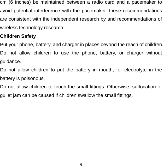 9 cm (6 inches) be maintained between a radio card and a pacemaker to avoid potential interference with the pacemaker. these recommendations are consistent with the independent research by and recommendations of wireless technology research. Children Safety Put your phone, battery, and charger in places beyond the reach of children. Do not allow children to use the phone, battery, or charger without guidance. Do not allow children to put the battery in mouth, for electrolyte in the battery is poisonous.   Do not allow children to touch the small fittings. Otherwise, suffocation or gullet jam can be caused if children swallow the small fittings. 