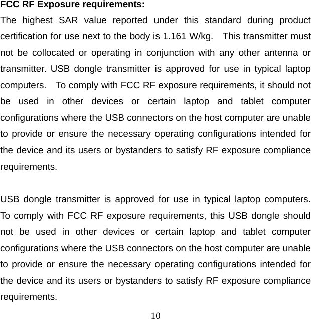 10 FCC RF Exposure requirements:   The highest SAR value reported under this standard during product certification for use next to the body is 1.161 W/kg.    This transmitter must not be collocated or operating in conjunction with any other antenna or transmitter. USB dongle transmitter is approved for use in typical laptop computers.    To comply with FCC RF exposure requirements, it should not be used in other devices or certain laptop and tablet computer configurations where the USB connectors on the host computer are unable to provide or ensure the necessary operating configurations intended for the device and its users or bystanders to satisfy RF exposure compliance requirements.  USB dongle transmitter is approved for use in typical laptop computers.  To comply with FCC RF exposure requirements, this USB dongle should not be used in other devices or certain laptop and tablet computer configurations where the USB connectors on the host computer are unable to provide or ensure the necessary operating configurations intended for the device and its users or bystanders to satisfy RF exposure compliance requirements. 