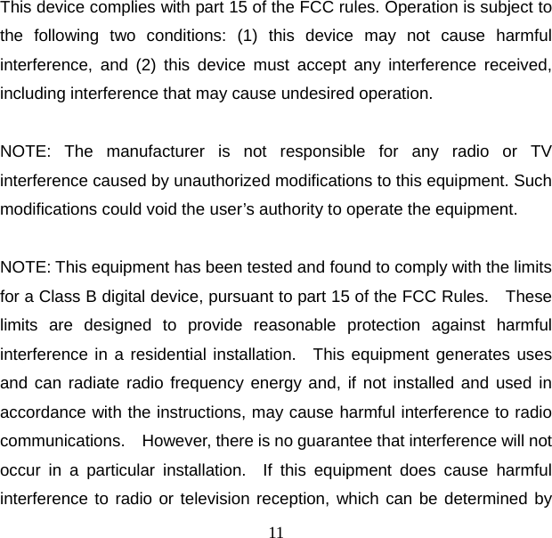 11  This device complies with part 15 of the FCC rules. Operation is subject to the following two conditions: (1) this device may not cause harmful interference, and (2) this device must accept any interference received, including interference that may cause undesired operation.  NOTE: The manufacturer is not responsible for any radio or TV interference caused by unauthorized modifications to this equipment. Such modifications could void the user’s authority to operate the equipment.  NOTE: This equipment has been tested and found to comply with the limits for a Class B digital device, pursuant to part 15 of the FCC Rules.    These limits are designed to provide reasonable protection against harmful interference in a residential installation.  This equipment generates uses and can radiate radio frequency energy and, if not installed and used in accordance with the instructions, may cause harmful interference to radio communications.    However, there is no guarantee that interference will not occur in a particular installation.  If this equipment does cause harmful interference to radio or television reception, which can be determined by 