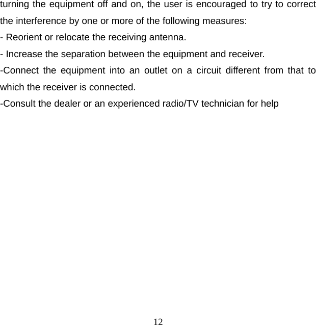 12 turning the equipment off and on, the user is encouraged to try to correct the interference by one or more of the following measures: - Reorient or relocate the receiving antenna. - Increase the separation between the equipment and receiver. -Connect the equipment into an outlet on a circuit different from that to which the receiver is connected. -Consult the dealer or an experienced radio/TV technician for help   