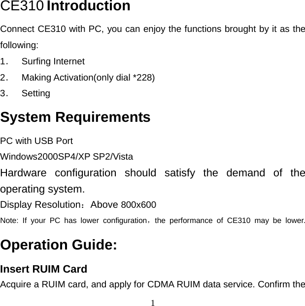 1 CE310 Introduction Connect CE310 with PC, you can enjoy the functions brought by it as the following: 1． Surfing Internet 2． Making Activation(only dial *228) 3． Setting System Requirements PC with USB Port Windows2000SP4/XP SP2/Vista Hardware configuration should satisfy the demand of the operating system. Display Resolution：Above 800x600 Note: If your PC has lower configuration，the performance of CE310 may be lower. Operation Guide: Insert RUIM Card Acquire a RUIM card, and apply for CDMA RUIM data service. Confirm the 